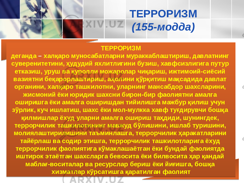 ТЕРРОРИЗМ деганда – халқаро муносабатларни мураккаблаштириш, давлатнинг суверенитетини, ҳудудий яхлитлигини бузиш, хав фсизлигига путур етказиш, уруш ва қуролли можаролар чиқариш, ижтимоий-сиёсий вазиятни беқарорлаштириш, аҳолини қўрқитиш мақсадида давлат органини, халқаро ташкилотни, уларнинг мансабдор шахсларини, жисмоний ёки юридик шахсни бирон-бир фаолиятни амалга оширишга ёки амалга оширишдан тийилишга мажбур қилиш учун зўрлик, куч ишлатиш, шахс ёки мол-мулкка хавф туғдирувчи бошқа қилмишлар ёхуд уларни амалга ошириш таҳдиди, шунингдек, террорчилик ташкилоти нинг мавжуд бўлишини, ишлаб туришини, молиялаштирилишини таъминлашга, террорчилик ҳаракатларини тайёрлаш ва содир этишга, террорчилик ташкилотларига ёхуд террорчилик фао лиятига кўмаклашаётган ёки бундай фаолиятда иштирок эта ётган шахсларга бевосита ёки билвосита ҳар қандай маблағ-во ситалар ва ресурслар бериш ёки йиғишга, бошқа хизматлар кўрсатишга қаратилган фаолият ТЕРРОРИЗМ (155-модда) 01 23 07 26 29072F 2D 21 202B3F 24 2040 2E 3E25 2C 0727 2A 2C 2C 071F 25 0757 2A 0729 26 