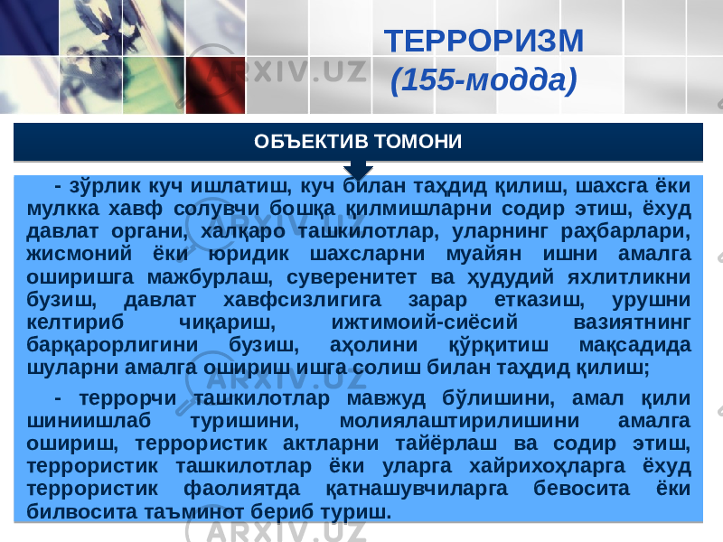 - зўрлик куч ишлатиш, куч билан таҳдид қилиш, шахсга ёки мул кка хавф солувчи бошқа қилмишларни содир этиш, ёхуд давлат органи, халқаро ташкилотлар, уларнинг раҳбарлари, жисмоний ёки юридик шахсларни муайян ишни амалга оширишга мажбурлаш, суверенитет ва ҳудудий яхлитликни бузиш, давлат хавфсиз лигига зарар етказиш, урушни келтириб чиқариш, ижтимоий-сиё сий ва зиятнинг барқарорлигини бузиш, аҳолини қўрқитиш мақса дида шуларни амалга ошириш ишга солиш билан таҳдид қилиш; - террорчи ташкилотлар мавжуд бўлишини, амал қили шиниишлаб туришини, молиялаштирилишини амалга ошириш, террористик акт ларни тайёрлаш ва содир этиш, террористик ташкилотлар ёки уларга хайрихоҳларга ёхуд террористик фаолиятда қатнашувчи ларга бевосита ёки билвосита таъминот бериб туриш. ОБЪЕКТИВ ТОМОНИ ТЕРРОРИЗМ (155-модда)3907 2A073434 23 24 2040 1D 071F 34 072925 072E 1D 0723 401E 3907 07 4025 2040 071F 2C2D2B2B 2C2D2B2B 071F 1D 0B 