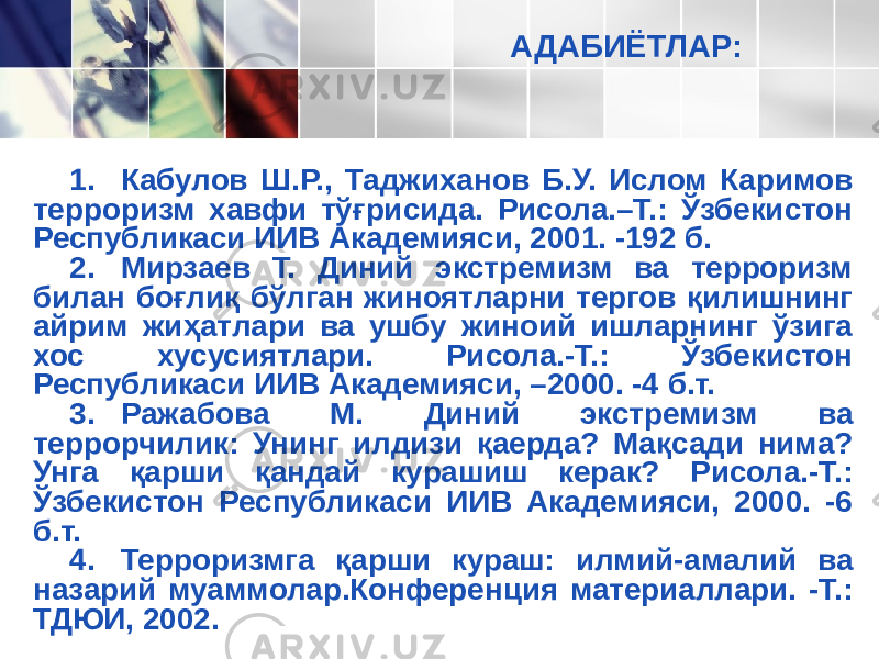 АДАБИЁТЛАР: 1. Кабулов Ш.Р., Таджиханов Б.У. Ислом Каримов терроризм хавфи тўғрисида. Рисола.–Т.: Ўзбекистон Республикаси ИИВ Академияси, 2001. -192 б. 2. Мирзаев Т. Диний экстремизм ва терроризм билан боғлиқ бўлган жиноятларни тергов қилишнинг айрим жиҳатлари ва ушбу жиноий ишларнинг ўзига хос хусусиятлари. Рисола.-Т.: Ўзбекистон Республикаси ИИВ Академияси, –2000. -4 б.т. 3. Ражабова М. Диний экстремизм ва террорчилик: Унинг илдизи қаерда? Мақсади нима? Унга қарши қандай курашиш керак? Рисола.-Т.: Ўзбекистон Республикаси ИИВ Академияси, 2000. -6 б.т. 4. Терроризмга қарши кураш: илмий-амалий ва назарий муаммолар.Конференция материаллари. -Т.: ТДЮИ, 2002. 