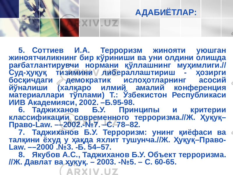 АДАБИЁТЛАР: 5. Соттиев И.А. Терроризм жинояти уюшган жиноятчиликнинг бир кўриниши ва уни олдини олишда рағбатлантирувчи нормани қўллашнинг муҳимлиги.// Суд-ҳуқуқ тизимини либераллаштириш - ҳозирги босқичдаги демократик ислоҳотларнинг асосий йўналиши (халқаро илмий амалий конференция материаллари тўплами) Т.: Ўзбекистон Республикаси ИИВ Академияси, 2002. –Б.95-98. 6. Таджиханов Б.У. Принципы и критерии классификации современного терроризма.//Ж. Ҳуқуқ– Право-Law. ––2002.-№7. –С. 78–82. 7. Таджиханов Б.У. Терроризм: унинг қиёфаси ва талқини ёхуд у ҳақда яхлит тушунча.//Ж. Ҳуқуқ–Право- Law. ––2000 .№3. -Б. 54–57. 8. Якубов А.С., Таджиханов Б.У. Объект терроризма. //Ж. Давлат ва ҳуқуқ. – 2003. -№5. – С. 60-65. 