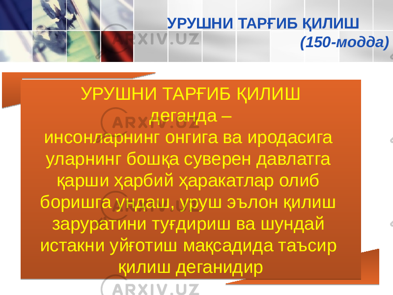 УРУШНИ ТАРҒИБ ҚИЛИШ деганда – инсонларнинг онгига ва иродасига уларнинг бошқа суверен давлатга қарши ҳарбий ҳаракатлар олиб боришга ундаш, уруш эълон қилиш заруратини туғдириш ва шундай истакни уйғотиш мақсади да таъсир қилиш деганидир УРУШНИ ТАРҒИБ ҚИЛИШ (150-модда) 0102 0D 13 19 1C 1A 2410 13060D 1C 