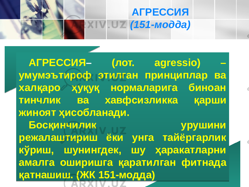 АГРЕССИЯ – (лот. agressio) – умумэътироф этилган принциплар ва халқаро ҳуқуқ нормаларига биноан тинчлик ва хавфсиз ликка қарши жиноят ҳисобланади. Босқинчилик урушини режалаштириш ёки унга тайёргарлик кўриш, шунингдек, шу ҳаракатларни амалга оширишга қаратил ган фитнада қатнашиш. (ЖК 151-модда) АГРЕССИЯ (151-модда) 09 3207 4C 1E 261C1F 2C071F 24 18 2B 34302B25 1C2A 073F 3E1C2C 