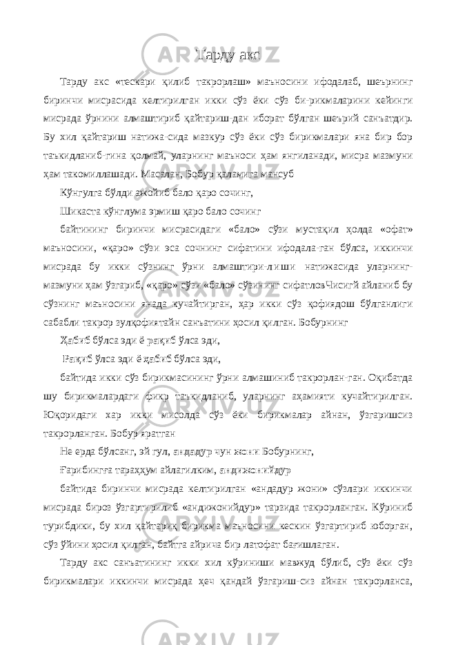 Тарду акс Тарду акс «тескари қилиб такрорлаш» маъносини ифодалаб, шеърнинг биринчи мисрасида келтирилган икки сўз ёки сўз би-рикмаларини кейинги мисрада ўрнини алмаштириб қайтариш- дан иборат бўлган шеърий санъатдир. Бу хил қайтариш натижа-сида мазкур сўз ёки сўз бирикмалари яна бир бор таъкидланиб-гина қолмай, уларнинг маъноси ҳам янгиланади, мисра мазмуни ҳам такомиллашади. Масалан, Бобур қаламига мансуб Кўнгулга бўлди ажойиб бало қаро сочинг, Шикаста кўнглума эрмиш қаро бало сочинг байтининг биринчи мисрасидаги «бало» сўзи мустақил ҳолда «офат» маъносини, «қаро» сўзи эса сочнинг сифатини ифодала-ган бўлса, иккинчи мисрада бу икки сўзнинг ўрни алмаштири- л и ш и натижасида уларнинг- мазмуни ҳам ўзгариб, «қаро» сўзи «бало» сўзининг сифатловЧисигй айланиб бу сўзнинг маъносини янада кучайтирган, ҳар икки сўз қофиядош бўлганлиги сабабли такрор зулқофиятайн санъатини ҳосил қилган. Бобурнинг Ҳабиб бўлса эди ё рақиб ўлса эди, Рақиб ўлса эди ё ҳабиб бўлса эди, байтида икки сўз бирикмасининг ўрни алмашиниб такрорлан-ган. Оқибатда шу бирикмалардаги фикр таъкидланиб, уларнинг аҳамияти кучайтирилган. Юқоридаги хар икки мисолда сўз ёки бирикмалар айнан, ўзгаришсиз такрорланган. Бобур яратган Не ерда бўлсанг, эй гул, андадур чун жони Бобурнинг, Ғарибингға тараҳҳум айлагилким, андижонийдур байтида биринчи мисрада келтирилган «андадур жони» сўзлари иккинчи мисрада бироз ўзгартирилиб «андижонийдур» тарзида такрорланган. Кўриниб турибдики, бу хил қайтариқ бирикма маъносини кескин ўзгартириб юборган, сўз ўйини ҳосил қилган, байтга айрича бир латофат бағишлаган. Тарду акс санъатининг икки хил кўриниши мавжуд бўлиб, сўз ёки сўз бирикмалари иккинчи мисрада ҳеч қандай ўзгариш-сиз айнан такрорланса, 