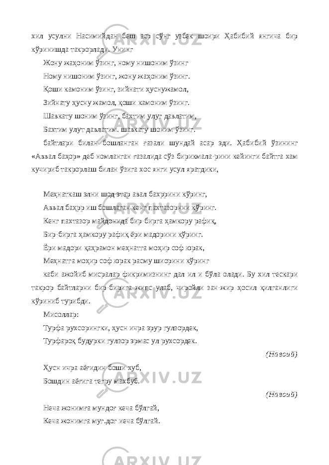 хил усулни Насимийдан беш аср сўнг узбек шоири Ҳабибий янгича бир кўринишда такрорладн. Унинг Жону жаҳоним ўзинг, ному нишоним ўзинг Ному нишоним ўзинг, жону жаҳоним ўзинг. Қоши камоним ўзинг, зийнати ҳуснужамол, Зийнату ҳусну жамол, қоши камоним ўзинг. Шавкату шоним ўзинг, бахтим улуг давлатим, Бахтим улут давлатим. шавкату шоним ўзинг. байтлари билан бошланган ғазали шундай асар эди. Ҳабибий ўзининг «Аввал баҳор» деб номланган ғазалида сўз бирикмала-рини кейинги байтга хам кучириб такрорлаш билан ўзига хос янги усул яратдики, Меҳнаткаш элни шод этар авал бахррини кўринг, Аввал баҳрр иш бошлаган кенг пахтазорнни кўринг. Кенг пахтазор майдонида бир-бирга ҳамкору рафиқ, Бир-бирга ҳамкору рафиқ ёри мадорини кўринг. Ёри мадори қаҳрамон меҳнатга моҳир соф юрак, Меҳнатга моҳир соф юрак расму шиорини кўринг каби ажойиб мисралар фикримизнинг дал ил и бўла олади. Бу хил тескари такрор байтларни бир-бирига жипс улаб, чиройли зан-жир ҳосил қилганлиги кўриниб турибди. Мисоллар: Турфа рухсорингки, ҳусн ичра эрур гулзордек, Турфароқ будурки гулзор эрмас ул рухсордек. (Навоий) Ҳусн ичра аёғидин боши хуб, Бошдин аёғига тегру махбуб. (Навоий) Неча жонимға мундоғ кеча бўлгай, Кеча жонимга муг.дог иеча бўлгай. 