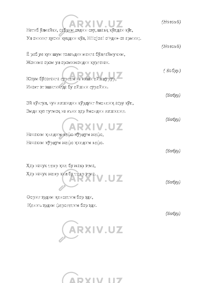 (Навоий) Нетиб ўлмайки, сабрим оздин-озу , ш авқ кўпдан-к ўп, Ул оннинг ҳусни куцдин-кўл, Hiiqjoai о&#39;>ди»-оз армии;. (Навоий) Ё раб ул кун шум толеъдин манга бўлғаймукнм, Жонима ором ул оромижондин кургачен. ( Бобур) Юзум бўсоғанга сурсам не яхши айшдурур, Иноят эт эшигингда бу айшни сурайин. (Бобур) Эй кўнгул, чун яхшидин кўрдунг ёмонлиқ асру кўп, Эмди куз тутмоқ не яъни ҳар ёмондин яхшилиғ. (Бобур) Нечаким қнлдим вафо кўрдум жафо, Нечаким кўрдум жафо қилдим вафо. (Бобур) Ҳар нечук тавр қил бу жавр этма, Ҳар нечук жавр кил бу тавр этма. (Бобур) Фориғ эрдим қаноатим бор эди, Қаниъ эрдим фароғатим бор эди. (Бобур) 