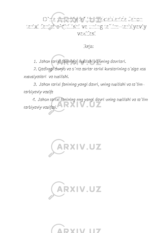 O`rta umumiy ta`lim maktablarida Jahon tarixi fanini o`qitilishi va uning ta`lim–tarbiyaviy vazifasi Reja: 1. Jahon tarixi fanining tuzilishi va uning davrlari. 2. Qadimgi dunyo va o`rta asrlar tarixi kurslarining o`ziga xos xususiyatlari va tuzilishi. 3. Jahon tarixi fanining yangi davri, uning tuzilishi va ta`lim - tarbiyaviy vazifa 4. Jahon tarixi fanining eng yangi davri uning tuzilishi va ta`lim – tarbiyaviy vazifasi. 