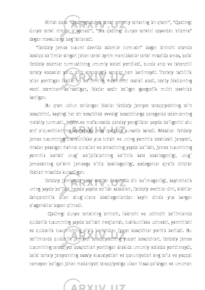 Kirish darsi “Qadimgi dunyo tarixi umumiy tarixning bir qismi”, “Qadimgi dunyo tarixi nimani o`rganadi”, “Biz qadimgi dunyo tarixini qayerdan bilamiz” degan mavzularga bag`ishlanadi. “Ibtidoiy jamoa tuzumi davrida odamlar turmushi” degan birinchi qismda boshqa bo`limlar singari jahon tarixi ayrim mamlakatlar tarixi misolida emas, balki ibtidoiy odamlar turmushining umumiy xolati yoritiladi, bunda aniq va ishonchli tarixiy voqealar yo`q, aniq xronologik sanalar ham berilmaydi. Tarixiy izchillik bilan yoritilgan faktlar bu bo`limning mazmunini tashkil etadi, tabiiy faktlarning vaqti taxminan ko`rsatilgan, faktlar sodir bo`lgan geografik muhit tasvirlab berilgan. Bu qism uchun tanlangan faktlar ibtidoiy jamiyat taraqqiyotining to`rt bosqichini, keyingi har bir bosqichda avvalgi bosqichlarga qaraganda odamlarning maishiy turmushi, hayoti va mafkurasida qanday yangiliklar paydo bo`lganini shu sinf o`quvchilarining saviyasiga mos ravishda kursatib beradi. Masalan ibtidoiy jamoa tuzumining tushkunlikka yuz tutishi va uning yemirila boshlashi jarayoni, misdan yasalgan mehnat qurollari va omochning paydo bo`lishi, jamoa tuzumining yemirila borishi urug` xo`jaliklarining bo`linib keta boshlaganligi, urug` jamoasining qo`shni jamoaga o`tila boshlaganligi, zodogonlar ajralib chiqish faktlari misolida kursatilgan. Ibtidoiy jamiyatda uzoq vaqtlar davomida din bo`lmaganligi, keyinchalik uning paydo bo`lishi hamda paydo bo`lish sabablari, ibtidoiy ovchilar dini, kishilar dehqonchilik bilan shug`ullana boshlaganlaridan keyin dinda yuz bergan o`zgarishlar bayon qilinadi. Qadimgi dunyo tarixining birinchi, ikkinchi va uchinchi bo`limlarida quldorlik tuzumining paydo bo`lishi rivojlanish, tushkunlikka uchrashi, yemirilishi va quldorlik tuzuminining o`sib borishidan iborat bosqichlar yoritib beriladi. Bu bo`limlarda quldorlik jamiyati taraqqiyotining yuqori bosqichlari, ibtidoiy jamoa tuzumining taraqqiyot bosqichlari yoritilgan shaklda umumiy xolatda yoritilmaydi, balki tarixiy jarayonning asosiy xususiyatlari va qonuniyatlari eng to`la va yaqqol namoyon bo`lgan jahon madaniyati taraqqiyotiga ulkan hissa qo`shgan va umuman 