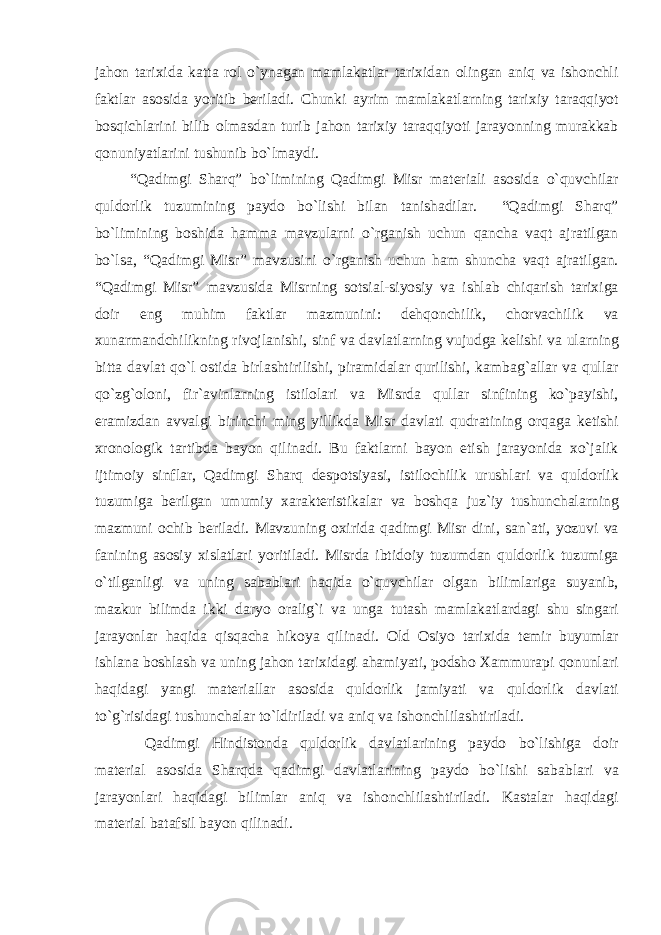 jahon tarixida katta rol o`ynagan mamlakatlar tarixidan olingan aniq va ishonchli faktlar asosida yoritib beriladi. Chunki ayrim mamlakatlarning tarixiy taraqqiyot bosqichlarini bilib olmasdan turib jahon tarixiy taraqqiyoti jarayonning murakkab qonuniyatlarini tushunib bo`lmaydi. “Qadimgi Sharq” bo`limining Qadimgi Misr materiali asosida o`quvchilar quldorlik tuzumining paydo bo`lishi bilan tanishadilar. “Qadimgi Sharq” bo`limining boshida hamma mavzularni o`rganish uchun qancha vaqt ajratilgan bo`lsa, “Qadimgi Misr” mavzusini o`rganish uchun ham shuncha vaqt ajratilgan. “Qadimgi Misr” mavzusida Misrning sotsial-siyosiy va ishlab chiqarish tarixiga doir eng muhim faktlar mazmunini: dehqonchilik, chorvachilik va xunarmandchilikning rivojlanishi, sinf va davlatlarning vujudga kelishi va ularning bitta davlat qo`l ostida birlashtirilishi, piramidalar qurilishi, kambag`allar va qullar qo`zg`oloni, fir`avinlarning istilolari va Misrda qullar sinfining ko`payishi, eramizdan avvalgi birinchi ming yillikda Misr davlati qudratining orqaga ketishi xronologik tartibda bayon qilinadi. Bu faktlarni bayon etish jarayonida xo`jalik ijtimoiy sinflar, Qadimgi Sharq despotsiyasi, istilochilik urushlari va quldorlik tuzumiga berilgan umumiy xarakteristikalar va boshqa juz`iy tushunchalarning mazmuni ochib beriladi. Mavzuning oxirida qadimgi Misr dini, san`ati, yozuvi va fanining asosiy xislatlari yoritiladi. Misrda ibtidoiy tuzumdan quldorlik tuzumiga o`tilganligi va uning sabablari haqida o`quvchilar olgan bilimlariga suyanib, mazkur bilimda ikki daryo oralig`i va unga tutash mamlakatlardagi shu singari jarayonlar haqida qisqacha hikoya qilinadi. Old Osiyo tarixida temir buyumlar ishlana boshlash va uning jahon tarixidagi ahamiyati, podsho Xammurapi qonunlari haqidagi yangi materiallar asosida quldorlik jamiyati va quldorlik davlati to`g`risidagi tushunchalar to`ldiriladi va aniq va ishonchlilashtiriladi. Qadimgi Hindistonda quldorlik davlatlarining paydo bo`lishiga doir material asosida Sharqda qadimgi davlatlarining paydo bo`lishi sabablari va jarayonlari haqidagi bilimlar aniq va ishonchlilashtiriladi. Kastalar haqidagi material batafsil bayon qilinadi. 