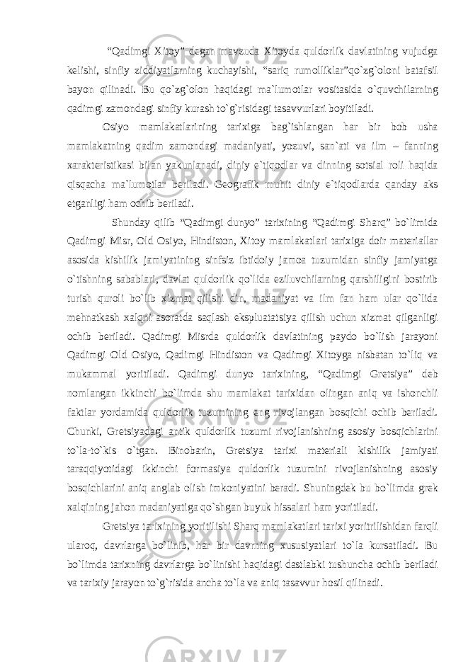  “Qadimgi Xitoy” degan mavzuda Xitoyda quldorlik davlatining vujudga kelishi, sinfiy ziddiyatlarning kuchayishi, “sariq rumolliklar”qo`zg`oloni batafsil bayon qilinadi. Bu qo`zg`olon haqidagi ma`lumotlar vositasida o`quvchilarning qadimgi zamondagi sinfiy kurash to`g`risidagi tasavvurlari boyitiladi. Osiyo mamlakatlarining tarixiga bag`ishlangan har bir bob usha mamlakatning qadim zamondagi madaniyati, yozuvi, san`ati va ilm – fanning xarakteristikasi bilan yakunlanadi, diniy e`tiqodlar va dinning sotsial roli haqida qisqacha ma`lumotlar beriladi. Geografik muhit diniy e`tiqodlarda qanday aks etganligi ham ochib beriladi. Shunday qilib “Qadimgi dunyo” tarixining “Qadimgi Sharq” bo`limida Qadimgi Misr, Old Osiyo, Hindiston, Xitoy mamlakatlari tarixiga doir materiallar asosida kishilik jamiyatining sinfsiz ibtidoiy jamoa tuzumidan sinfiy jamiyatga o`tishning sabablari, davlat quldorlik qo`lida eziluvchilarning qarshiligini bostirib turish quroli bo`lib xizmat qilishi din, madaniyat va ilm fan ham ular qo`lida mehnatkash xalqni asoratda saqlash ekspluatatsiya qilish uchun xizmat qilganligi ochib beriladi. Qadimgi Misrda quldorlik davlatining paydo bo`lish jarayoni Qadimgi Old Osiyo, Qadimgi Hindiston va Qadimgi Xitoyga nisbatan to`liq va mukammal yoritiladi. Qadimgi dunyo tarixining, “Qadimgi Gretsiya” deb nomlangan ikkinchi bo`limda shu mamlakat tarixidan olingan aniq va ishonchli faktlar yordamida quldorlik tuzumining eng rivojlangan bosqichi ochib beriladi. Chunki, Gretsiyadagi antik quldorlik tuzumi rivojlanishning asosiy bosqichlarini to`la-to`kis o`tgan. Binobarin, Gretsiya tarixi materiali kishilik jamiyati taraqqiyotidagi ikkinchi formasiya quldorlik tuzumini rivojlanishning asosiy bosqichlarini aniq anglab olish imkoniyatini beradi. Shuningdek bu bo`limda grek xalqining jahon madaniyatiga qo`shgan buyuk hissalari ham yoritiladi. Gretsiya tarixining yoritilishi Sharq mamlakatlari tarixi yoritrilishidan farqli ularoq, davrlarga bo`linib, har bir davrning xususiyatlari to`la kursatiladi. Bu bo`limda tarixning davrlarga bo`linishi haqidagi dastlabki tushuncha ochib beriladi va tarixiy jarayon to`g`risida ancha to`la va aniq tasavvur hosil qilinadi. 