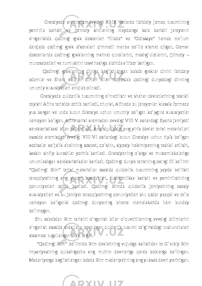 Gretsiyada eramizdan avvalgi XI-IX asrlarda ibtidoiy jamoa tuzumining yemirila borishi va ijtimoiy sinflarning maydonga kela borishi jarayonni o`rganishda qadimgi grek dostonlari “Iliada” va “Odisseya” hamda ma`lum darajada qadimgi grek afsonalari qimmatli manba bo`lib xizmat qilgan, Gomer dostonlarida qadimgi greklarning mehnat qurollarini, mashg`ulotlarini, ijtimoiy – munosabatlari va turmushini tasvirlashga alohida e`tibor berilgan. Qadimgi greklarning diniga bag`ishlangan bobda greklar dinini ibtidoiy odamlar va Sharq xalqlari dinlari bilan taqqoslab qadimgi dunyodagi dinning umumiy xususiyatlari aniqlab olinadi. Gretsiyada quldorlik tuzumining o`rnatilishi va shahar davlatlarining tashkil topishi Afina tarixida ochib beriladi, chunki, Afinada bu jarayonlar klassik formada yuz bergan va unda butun Gretsiya uchun umumiy bo`lgan ko`pgina xususiyatlar namoyon bo`lgan. Afina tarixi eramizdan avvalgi VIII-V asrlardagi Sparta jamiyati xarakteristikasi bilan to`ldiriladi. Ana shu ikkita eng yirik davlat tarixi materiallari asosida eramizdan avvalgi VIII-VI asrlardagi butun Gretsiya uchun tipik bo`lgan xodisalar xo`jalik aholining sostavi, qo`shin, siyosiy hokimiyatning tashkil etilishi, keskin sinfiy kurashlar yoritib beriladi. Gretsiyaning o`ziga va mustamlakalariga umumlashgan xarakteristikalar beriladi. Qadimgi dunyo tarixining oxirgi III bo`limi “Qadimgi Rim” tarixi materiallar asosida quldorlik tuzumining paydo bo`lishi taraqqiyotining eng yuqori bosqichlari, tushkunlikka ketishi va yemirilishining qonuniyatlari ochib beriladi. Qadimgi Rimda quldorlik jamiyatining asosiy xususiyatlari va bu jamiyat taraqqiyotining qonuniyatlari shu qadar yaqqol va to`la namoyon bo`lganki qadimgi dunyoning birorta mamalakatida ham bunday bo`lmagan. Shu sababdan Rim tarixini o`rganish bilan o`quvchilarning avvalgi bilimlarini o`rganish asosida shakllana boshlagan quldorlik tuzumi to`g`risidagi tushunchalari sistemasi tugallangan shakl olgan. “Qadimgi Rim” bo`limida Rim davlatining vujudga kelishidan to G`arbiy Rim imperiyasining qulashigacha eng muhim davrlariga qarab boblarga bo`lingan. Madaniyatga bag`ishlangan bobda Rim madaniyatining eng yuksak davri yoritilgan. 