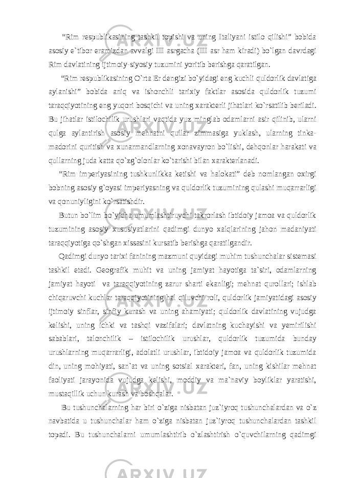  “Rim respublikasining tashkil topishi va uning Italiyani istilo qilishi” bobida asosiy e`tibor eramizdan avvalgi III asrgacha (III asr ham kiradi) bo`lgan davrdagi Rim davlatining ijtimoiy-siyosiy tuzumini yoritib berishga qaratilgan. “Rim respublikasining O`rta Er dengizi bo`yidagi eng kuchli quldorlik davlatiga aylanishi” bobida aniq va ishonchli tarixiy faktlar asosida quldorlik tuzumi taraqqiyotining eng yuqori bosqichi va uning xarakterli jihatlari ko`rsatilib beriladi. Bu jihatlar istilochilik urushlari vaqtida yuz minglab odamlarni asir qilinib, ularni qulga aylantirish asosiy mehnatni qullar zimmasiga yuklash, ularning tinka- madorini quritish va xunarmandlarning xonavayron bo`lishi, dehqonlar harakati va qullarning juda katta qo`zg`olonlar ko`tarishi bilan xarakterlanadi. “Rim imperiyasining tushkunlikka ketishi va halokati” deb nomlangan oxirgi bobning asosiy g`oyasi imperiyasning va quldorlik tuzumining qulashi muqarrarligi va qonuniyligini ko`rsatishdir. Butun bo`lim bo`yicha umumlashtiruvchi takrorlash ibtidoiy jamoa va quldorlik tuzumining asosiy xususiyatlarini qadimgi dunyo xalqlarining jahon madaniyati taraqqiyotiga qo`shgan xissasini kursatib berishga qaratilgandir. Qadimgi dunyo tarixi fanining mazmuni quyidagi muhim tushunchalar sistemasi tashkil etadi. Geografik muhit va uning jamiyat hayotiga ta`siri, odamlarning jamiyat hayoti va taraqqiyotining zarur sharti ekanligi; mehnat qurollari; ishlab chiqaruvchi kuchlar taraqqiyotining hal qiluvchi roli, quldorlik jamiyatidagi asosiy ijtimoiy sinflar, sinfiy kurash va uning ahamiyati; quldorlik davlatining vujudga kelishi, uning ichki va tashqi vazifalari; davlatning kuchayishi va yemirilishi sabablari, talonchilik – istilochilik urushlar, quldorlik tuzumida bunday urushlarning muqarrarligi, adolatli urushlar, ibtidoiy jamoa va quldorlik tuzumida din, uning mohiyati, san`at va uning sotsial xarakteri, fan, uning kishilar mehnat faoliyati jarayonida vujudga kelishi, moddiy va ma`naviy boyliklar yaratishi, mustaqillik uchun kurash va boshqalar. Bu tushunchalarning har biri o`ziga nisbatan juz`iyroq tushunchalardan va o`z navbatida u tushunchalar ham o`ziga nisbatan juz`iyroq tushunchalardan tashkil topadi. Bu tushunchalarni umumlashtirib o`zlashtirish o`quvchilarning qadimgi 