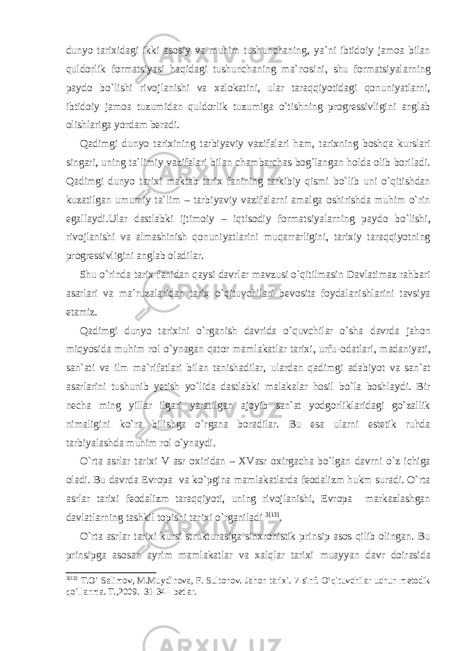 dunyo tarixidagi ikki asosiy va muhim tushunchaning, ya`ni ibtidoiy jamoa bilan quldorlik formatsiyasi haqidagi tushunchaning ma`nosini, shu formatsiyalarning paydo bo`lishi rivojlanishi va xalokatini, ular taraqqiyotidagi qonuniyatlarni, ibtidoiy jamoa tuzumidan quldorlik tuzumiga o`tishning progressivligini anglab olishlariga yordam beradi. Qadimgi dunyo tarixining tarbiyaviy vazifalari ham, tarixning boshqa kurslari singari, uning ta`limiy vazifalari bilan chambarchas bog`langan holda olib boriladi. Qadimgi dunyo tarixi maktab tarix fanining tarkibiy qismi bo`lib uni o`qitishdan kuzatilgan umumiy ta`lim – tarbiyaviy vazifalarni amalga oshirishda muhim o`rin egallaydi.Ular dastlabki ijtimoiy – iqtisodiy formatsiyalarning paydo bo`lishi, rivojlanishi va almashinish qonuniyatlarini muqarrarligini, tarixiy taraqqiyotning progressivligini anglab oladilar. Shu o`rinda tarix fanidan qaysi davrlar mavzusi o`qitilmasin Davlatimaz rahbari asarlari va ma`ruzalaridan tarix o`qituvchilari bevosita foydalanishlarini tavsiya etamiz. Qadimgi dunyo tarixini o`rganish davrida o`quvchilar o`sha davrda jahon miqyosida muhim rol o`ynagan qator mamlakatlar tarixi, urfu-odatlari, madaniyati, san`ati va ilm ma`rifatlari bilan tanishadilar, ulardan qadimgi adabiyot va san`at asarlarini tushunib yetish yo`lida dastlabki malakalar hosil bo`la boshlaydi. Bir necha ming yillar ilgari yaratilgan ajoyib san`at yodgorliklaridagi go`zallik nimaligini ko`ra bilishga o`rgana boradilar. Bu esa ularni estetik ruhda tarbiyalashda muhim rol o`ynaydi. O`rta asrlar tarixi V asr oxiridan – XVasr oxirgacha bo`lgan davrni o`z ichiga oladi. Bu davrda Evropa va ko`pgina mamlakatlarda feodalizm hukm suradi. O`rta asrlar tarixi feodalizm taraqqiyoti, uning rivojlanishi, Evropa markazlashgan davlatlarning tashkil topishi tarixi o`rganiladi 3 [13] . O`rta asrlar tarixi kursi strukturasiga sinxronistik prinsip asos qilib olingan. Bu prinsipga asosan ayrim mamlakatlar va xalqlar tarixi muayyan davr doirasida 3 [13] T.O’ Salimov, M.Muydinova, F. Sultonov. Jahon tarixi. 7-sinf. O’qituvchilar uchun metodik qo’llanma. T.,2009. 31-34 - betlar. 