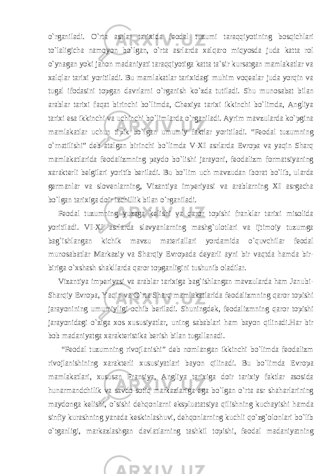 o`rganiladi. O`rta asrlar tarixida feodal tuzumi taraqqiyotining bosqichlari to`laligicha namoyon bo`lgan, o`rta asrlarda xalqaro miqyosda juda katta rol o`ynagan yoki jahon madaniyati taraqqiyotiga katta ta`sir kursatgan mamlakatlar va xalqlar tarixi yoritiladi. Bu mamlakatlar tarixidagi muhim voqealar juda yorqin va tugal ifodasini topgan davrlarni o`rganish ko`zda tutiladi. Shu munosabat bilan arablar tarixi faqat birinchi bo`limda, Chexiya tarixi ikkinchi bo`limda, Angliya tarixi esa ikkinchi va uchinchi bo`limlarda o`rganiladi. Ayrim mavzularda ko`pgina mamlakatlar uchun tipik bo`lgan umumiy faktlar yoritiladi. “Feodal tuzumning o`rnatilishi” deb atalgan birinchi bo`limda V-XI asrlarda Evropa va yaqin Sharq mamlakatlarida feodalizmning paydo bo`lishi jarayoni, feodalizm formatsiyaning xarakterli belgilari yoritib beriladi. Bu bo`lim uch mavzudan iborat bo`lib, ularda germanlar va slovenlarning, Vizantiya imperiyasi va arablarning XI asrgacha bo`lgan tarixiga doir izchillik bilan o`rganiladi. Feodal tuzumning yuzaga kelishi va qaror topishi franklar tarixi misolida yoritiladi. VI-XI asrlarda slavyanlarning mashg`ulotlari va ijtimoiy tuzumga bag`ishlangan kichik mavzu materiallari yordamida o`quvchilar feodal munosabatlar Markaziy va Sharqiy Evropada deyarli ayni bir vaqtda hamda bir- biriga o`xshash shakllarda qaror topganligini tushunib oladilar. Vizantiya imperiyasi va arablar tarixiga bag`ishlangan mavzularda ham Janubi- Sharqiy Evropa, Yaqin va O`rta Sharq mamlakatlarida feodalizmning qaror topishi jarayonining umumiyligi ochib beriladi. Shuningdek, feodalizmning qaror topishi jarayonidagi o`ziga xos xususiyatlar, uning sabablari ham bayon qilinadi.Har bir bob madaniyatga xarakteristika berish bilan tugallanadi. “Feodal tuzumning rivojlanishi” deb nomlangan ikkinchi bo`limda feodalizm rivojlanishining xarakterli xususiyatlari bayon qilinadi. Bu bo`limda Evropa mamlakatlari, xususan Fransiya, Angliya tarixiga doir tarixiy faktlar asosida hunarmandchilik va savdo-sotiq markazlariga ega bo`lgan o`rta asr shaharlarining maydonga kelishi, o`sishi dehqonlarni ekspluatatsiya qilishning kuchayishi hamda sinfiy kurashning yanada keskinlashuvi, dehqonlarning kuchli qo`zg`olonlari bo`lib o`tganligi, markazlashgan davlatlarning tashkil topishi, feodal madaniyatning 