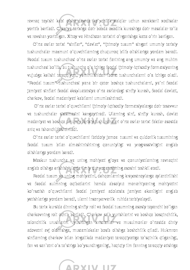 ravnaq topishi kabi o`sha davrda ko`pchilik xalqlar uchun xarakterli xodisalar yoritib beriladi. Chexiya tarixiga doir bobda ozodlik kurashiga doir masalalar to`la va ravshan yoritilgan. Xitoy va Hindiston tarixini o`rganishga katta o`rin berilgan. O`rta asrlar tarixi “sinflar”, “davlat”, “ijtimoiy tuzum” singari umumiy tarixiy tushunchalar mazmuni o`quvchilarning chuqurroq bilib olishlariga yordam beradi. Feodal tuzum tushunchasi o`rta asrlar tarixi fanining eng umumiy va eng muhim tushunchasi bo`lib, bu tushuncha o`z ichiga feodal ijtimoiy-iqtisodiy formatsiyaning vujudga kelishi taraqqiyoti, yemirilishidan iborat tushunchalarni o`z ichiga oladi. “Feodal tuzum” tushunchasi yana bir qator boshqa tushunchalarni, ya`ni feodal jamiyati sinflari feodal ekspluatatsiya o`rta asrlardagi sinfiy kurash, feodal davlati, cherkov, feodal madaniyati kabilarni umumlashtiradi. O`rta asrlar tarixi o`quvchilarni ijtimoiy-iqtisodiy formatsiyalarga doir tasavvur va tushunchalar sistemasini kengaytiradi. Ularning sinf, sinfiy kurash, davlat madaniyat va boshqa umumiy tarixiy tushunchalari o`rta asrlar tarixi faktlar asosida aniq va ishonchlilashtiriladi. O`rta asrlar tarixi o`quvchilarni ibtidoiy jamoa tuzumi va quldorlik tuzumining feodal tuzum bilan almashinishining qonuniyligi va progressivligini anglab olishlariga yordam beradi. Mazkur tushuncha va uning mohiyati g`oya va qonuniyatlarning ravnaqini anglab olishga erishish ularda ilmiy dunyoqarashning asosini tashkil etadi. Feodal tuzum va uning mohiyatini, dehqonlarning krepostnoylarga aylantirilishi va feodal zulmning oqibatlarini hamda absolyut monarhiyaning mohiyatini ko`rsatish o`quvchilarni feodal jamiyati adolatsiz jamiyat ekanligini anglab yetishlariga yordam beradi, ularni insonparvarlik ruhida tarbiyalaydi. Bu tarix kursida dinning sinfiy roli va feodal tuzumning asosiy tayanchi bo`lgan cherkovning roli ochib beriladi. Cherkov salb yurishlarini va boshqa bosqinchilik, talonchilik urushlarini uyushtirgan xristianlar va musulmonlar o`rtasida diniy adovatni avj oldirishga, mustamlakalar bosib olishga boshchilik qiladi. Hukmron sinflarning cherkov bilan birgalikda madaniyat taraqqiyotiga to`sqinlik qilganligi, fan va san`atni o`z ta`siriga bo`ysundirganligi, haqiqiy ilm fanning taraqqiy etishiga 