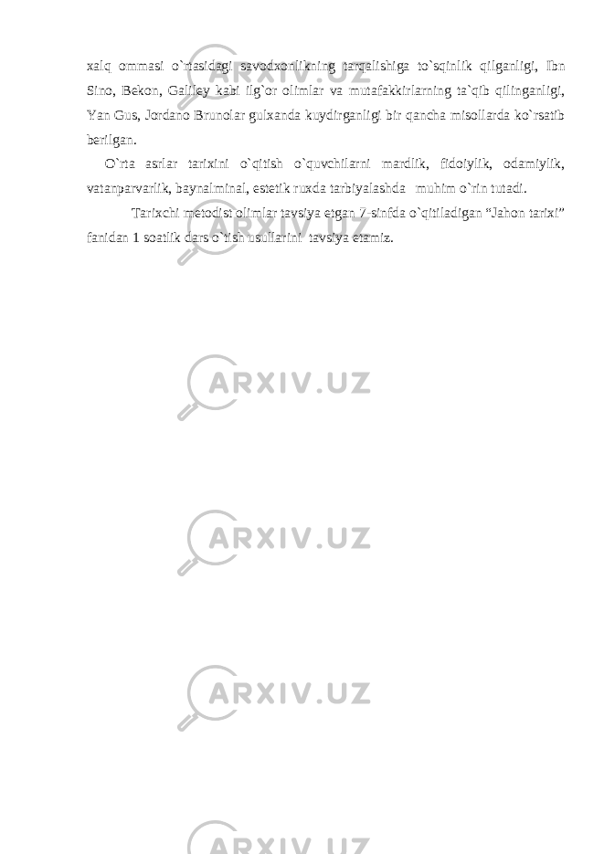 xalq ommasi o`rtasidagi savodxonlikning tarqalishiga to`sqinlik qilganligi, Ibn Sino, Bekon, Galiley kabi ilg`or olimlar va mutafakkirlarning ta`qib qilinganligi, Yan Gus, Jordano Brunolar gulxanda kuydirganligi bir qancha misollarda ko`rsatib berilgan. O`rta asrlar tarixini o`qitish o`quvchilarni mardlik, fidoiylik, odamiylik, vatanparvarlik, baynalminal, estetik ruxda tarbiyalashda muhim o`rin tutadi. Tarixchi metodist olimlar tavsiya etgan 7-sinfda o`qitiladigan “Jahon tarixi” fanidan 1 soatlik dars o`tish usullarini tavsiya etamiz. 