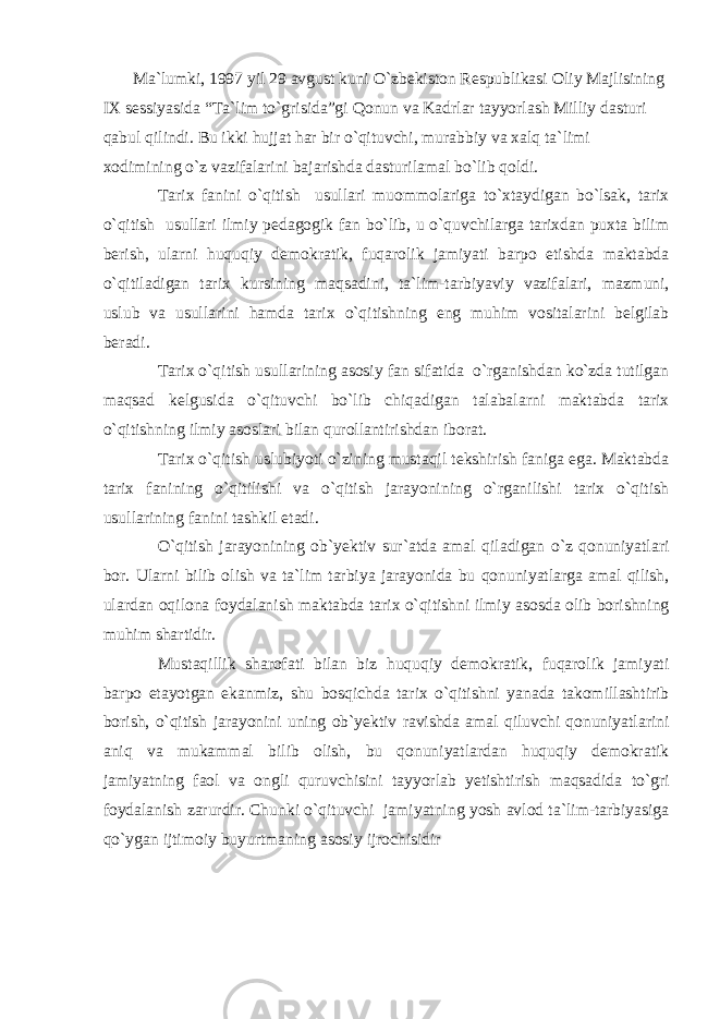  Ma`lumki, 1997 yil 29 avgust kuni O`zbekiston Respublikasi Oliy Majlisining IX sessiyasida “Ta`lim to`grisida”gi Qonun va Kadrlar tayyorlash Milliy dasturi qabul qilindi. Bu ikki hujjat har bir o`qituvchi, murabbiy va xalq ta`limi xodimining o`z vazifalarini bajarishda dasturilamal bo`lib qoldi. Tarix fanini o`qitish usullari muommolariga to`xtaydigan bo`lsak, tarix o`qitish usullari ilmiy pedagogik fan bo`lib, u o`quvchilarga tarixdan puxta bilim berish, ularni huquqiy demokratik, fuqarolik jamiyati barpo etishda maktabda o`qitiladigan tarix kursining maqsadini, ta`lim-tarbiyaviy vazifalari, mazmuni, uslub va usullarini hamda tarix o`qitishning eng muhim vositalarini belgilab beradi. Tarix o`qitish usullarining asosiy fan sifatida o`rganishdan ko`zda tutilgan maqsad kelgusida o`qituvchi bo`lib chiqadigan talabalarni maktabda tarix o`qitishning ilmiy asoslari bilan qurollantirishdan iborat. Tarix o`qitish uslubiyoti o`zining mustaqil tekshirish faniga ega. Maktabda tarix fanining o`qitilishi va o`qitish jarayonining o`rganilishi tarix o`qitish usullarining fanini tashkil etadi. O`qitish jarayonining ob`yektiv sur`atda amal qiladigan o`z qonuniyatlari bor. Ularni bilib olish va ta`lim tarbiya jarayonida bu qonuniyatlarga amal qilish, ulardan oqilona foydalanish maktabda tarix o`qitishni ilmiy asosda olib borishning muhim shartidir. Mustaqillik sharofati bilan biz huquqiy demokratik, fuqarolik jamiyati barpo etayotgan ekanmiz, shu bosqichda tarix o`qitishni yanada takomillashtirib borish, o`qitish jarayonini uning ob`yektiv ravishda amal qiluvchi qonuniyatlarini aniq va mukammal bilib olish, bu qonuniyatlardan huquqiy demokratik jamiyatning faol va ongli quruvchisini tayyorlab yetishtirish maqsadida to`gri foydalanish zarurdir. Chunki o`qituvchi jamiyatning yosh avlod ta`lim-tarbiyasiga qo`ygan ijtimoiy buyurtmaning asosiy ijrochisidir 