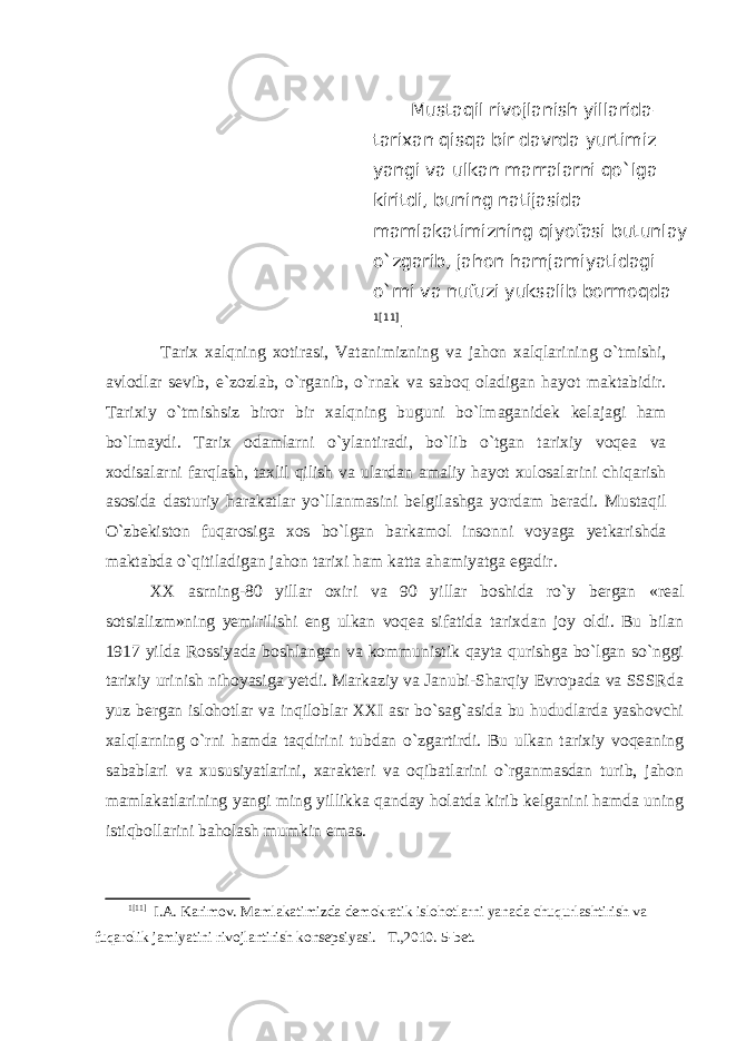  Mustaqil rivojlanish yillarida– tarixan qisqa bir davrda yurtimiz yangi va ulkan marralarni qo`lga kiritdi, buning natijasida mamlakatimizning qiyofasi butunlay o`zgarib, jahon hamjamiyatidagi o`rni va nufuzi yuksalib bormoqda 1 [11] . Tarix xalqning xotirasi, Vatanimizning va jahon xalqlarining o`tmishi, avlodlar sevib, e`zozlab, o`rganib, o`rnak va saboq oladigan hayot maktabidir. Tarixiy o`tmishsiz biror bir xalqning buguni bo`lmaganidek kelajagi ham bo`lmaydi. Tarix odamlarni o`ylantiradi, bo`lib o`tgan tarixiy voqea va xodisalarni farqlash, taxlil qilish va ulardan amaliy hayot xulosalarini chiqarish asosida dasturiy harakatlar yo`llanmasini belgilashga yordam beradi. Mustaqil O`zbekiston fuqarosiga xos bo`lgan barkamol insonni voyaga yetkarishda maktabda o`qitiladigan jahon tarixi ham katta ahamiyatga egadir. XX asrning-80 yillar oxiri va 90 yillar boshida ro`y bergan «real sotsializm»ning yemirilishi eng ulkan voqea sifatida tarixdan joy oldi. Bu bilan 1917 yilda Rossiyada boshlangan va kommunistik qayta qurishga bo`lgan so`nggi tarixiy urinish nihoyasiga yetdi. Markaziy va Janubi-Sharqiy Evropada va SSSRda yuz bergan islohotlar va inqiloblar XXI asr bo`sag`asida bu hududlarda yashovchi xalqlarning o`rni hamda taqdirini tubdan o`zgartirdi. Bu ulkan tarixiy voqeaning sabablari va xususiyatlarini, xarakteri va oqibatlarini o`rganmasdan turib, jahon mamlakatlarining yangi ming yillikka qanday holatda kirib kelganini hamda uning istiqbollarini baholash mumkin emas. 1 [11] I.A. Karimov. Mamlakatimizda demokratik islohotlarni yanada chuqurlashtirish va fuqarolik jamiyatini rivojlantirish konsepsiyasi. T.,2010. 5-bet. 