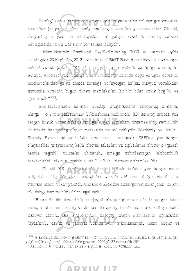 Hozirgi kunda barcha xalqlar va davlatlar yer yuzida bo`layotgan voqealar, taraqqiyot jarayonlari bilan uzviy bog`langan sharoitda yashamoqdalar. Chunki, dunyoning u yoki bu mintaqasida bo`layotgan keskinlik albatta, qo`shni mintaqalarda ham o`z ta`sirini ko`rsatishi tabiiydir. Mamlakatimiz Prezidenti I.A.Karimovning 2000 yil sentabr oyida shuningdek 2010 yilning 20-21 sentabr kuni BMT Bosh Assambleyasida so`zlagan nutqini eslash joizdir. “Kimki qandaydir tor xavfsizlik qobig`iga o`ralib, bu Evropa, Amerika yoki boshqa biron mintaqaga taalluqli deya «o`zga» davlatlar muommolaridan go`yo chetda turishga intilayotgan bo`lsa, mavjud voqelikdan tamomila yiroqdir, bugun dunyo mamlakatlari bir-biri bilan uzviy bog`liq va ajralmasdir” 2 [12] . Shu sababli sodir bo`lgan bunday o`zgarishlarni chuqurroq o`rganib, ularga o`z munosabatimizni bildirishimiz muhimdir. XX asrning oxirida yuz bergan buyuk voqea sifatida tarixga kirgan sotsializm sistemasining yemirilishi shubhasiz barchaning diqqat markazida turishi tabiiydir. Markaziy va Janubi- Sharqiy Evropadagi sotsialistik davlatlarda shuningdek, SSSRda yuz bergan o`zgarishlar jarayonining kelib chiqish sabablari va oqibatlarini chuqur o`rganish hamda tegishli xulosalar chiqarish, amalga oshirilayotgan islohotchilik harakatlarini qiyosiy ravishda tahlil qilish nixoyatda ahamiyatlidir. Chunki XX asrni oxirlarida mamlakatimiz tarixida yuz bergan voqea natijasida milliy istiqlol – mustaqillikka erishildi. Bu esa milliy davlatni barpo qilinishi uchun imkon yaratdi. Ana shu o`zbek davlatchiligining tarixi jahon tarixini o`qitishga ham muhim o`rinni egallaydi. “Binobarin biz davlatimiz kelajagini o`z qobig`imizda o`ralib qolgan holda emas, balki umumbashariy va demokratik qadriyatlarni chuqur o`zlashtirgan holda tasavvur etamiz. Biz istiqbolimizni taraqqiy topgan mamlakatlar tajribasidan foydalanib, davlat va jamiyat boshqaruvini erkinlashtirish, inson huquq va 2 [12] Prezident I.Karimovning BMT sammiti ming yillik rivojlanish maqsadlariga bag’ishlangan yalpi majlisidagi nutqi. «Xalq so’zi» gazetasi, 2010 yil 22 sentabr.N: 184 2 Kаrimоv. I. А. Yuksak ma’naviyat - engilmas kuch. T., 2008.114-bet. 