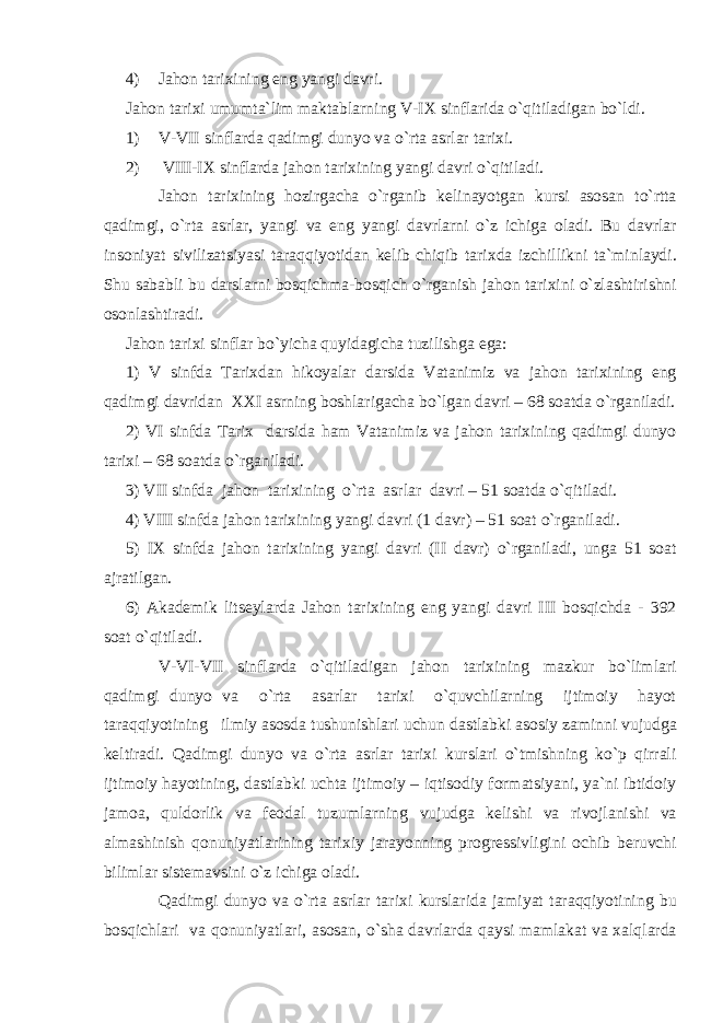 4) Jahon tarixining eng yangi davri. Jahon tarixi umumta`lim maktablarning V-IX sinflarida o`qitiladigan bo`ldi. 1) V-VII sinflarda qadimgi dunyo va o`rta asrlar tarixi. 2) VIII-IX sinflarda jahon tarixining yangi davri o`qitiladi. Jahon tarixining hozirgacha o`rganib kelinayotgan kursi asosan to`rtta qadimgi, o`rta asrlar, yangi va eng yangi davrlarni o`z ichiga oladi. Bu davrlar insoniyat sivilizatsiyasi taraqqiyotidan kelib chiqib tarixda izchillikni ta`minlaydi. Shu sababli bu darslarni bosqichma-bosqich o`rganish jahon tarixini o`zlashtirishni osonlashtiradi. Jahon tarixi sinflar bo`yicha quyidagicha tuzilishga ega: 1) V sinfda Tarixdan hikoyalar darsida Vatanimiz va jahon tarixining eng qadimgi davridan XXI asrning boshlarigacha bo`lgan davri – 68 soatda o`rganiladi. 2) VI sinfda Tarix darsida ham Vatanimiz va jahon tarixining qadimgi dunyo tarixi – 68 soatda o`rganiladi. 3) VII sinfda jahon tarixining o`rta asrlar davri – 51 soatda o`qitiladi. 4) VIII sinfda jahon tarixining yangi davri (1 davr) – 51 soat o`rganiladi. 5) IX sinfda jahon tarixining yangi davri (II davr) o`rganiladi, unga 51 soat ajratilgan. 6) Akademik litseylarda Jahon tarixining eng yangi davri III bosqichda - 392 soat o`qitiladi. V-VI-VII sinflarda o`qitiladigan jahon tarixining mazkur bo`limlari qadimgi dunyo va o`rta asarlar tarixi o`quvchilarning ijtimoiy hayot taraqqiyotining ilmiy asosda tushunishlari uchun dastlabki asosiy zaminni vujudga keltiradi. Qadimgi dunyo va o`rta asrlar tarixi kurslari o`tmishning ko`p qirrali ijtimoiy hayotining, dastlabki uchta ijtimoiy – iqtisodiy formatsiyani, ya`ni ibtidoiy jamoa, quldorlik va feodal tuzumlarning vujudga kelishi va rivojlanishi va almashinish qonuniyatlarining tarixiy jarayonning progressivligini ochib beruvchi bilimlar sistemavsini o`z ichiga oladi. Qadimgi dunyo va o`rta asrlar tarixi kurslarida jamiyat taraqqiyotining bu bosqichlari va qonuniyatlari, asosan, o`sha davrlarda qaysi mamlakat va xalqlarda 