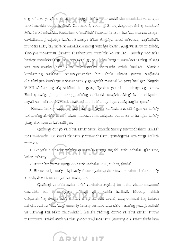 eng to`la va yorqin o`z ifodasini topgan bo`lsa, ular xuddi shu mamlakat va xalqlar tarixi asosida ochib beriladi. Chunonchi, qadimgi Sharq despotiyasining xarakteri Misr tarixi misolida, feodalizm o`rnatilishi franklar tarixi misolida, markazlashgan davlatlarning vujudga kelishi Fransiya bilan Angliya tarixi misolida, kapitalistik munosabatlar, kapitalistik manafakturaning vujudga kelishi Angliya tarixi misolida, absolyut monarxiya fransuz absolyutizmi misolida ko`rsatiladi. Bunday xodisalar boshqa mamlakatlarga ham xos ekanligi, shu bilan birga u mamlakatlardagi o`ziga xos xususiyatlar ham kurs imkoniyatlari doirasida ochib beriladi. Mazkur kurslarning xarakterli xususiyatlaridan biri shuki ularda yuqori sinflarda o`qitiladigan kurslarga nisbatan tarixiy geografik material ko`proq berilgan. Negaki V-VII sinflarning o`quvchilari hali geografiyadan yetarli bilimlarga ega emas. Buning ustiga jamiyat taraqqiyotining dastlabki bosqichlaridagi ishlab chiqarish hayoti va mafkurasi tevarak atrofdagi muhit bilan ayniqsa qattiq bog`langandir. Kursda tarixiy voqealar sodir bo`lgan joylar xaritada aks ettirilgan va tarixiy faktlarning bir-biri bilan makon munosabatini aniqlash uchun zarur bo`lgan tarixiy geografik nomlar ko`rsatilgan. Qadimgi dunyo va o`rta asrlar tarixi kursida tarixiy tushunchalarni tanlash juda muhimdir. Bu kurslarda tarixiy tushunchalarni quyidagicha uch turga bo`lish mumkin: 1. Bir yoki bir necha xalqlar va mamlakatlarga tegishli tushunchalar: gladiator, kolon, tabariy. 2. Butun bir formatsiyaga doir tushunchalar: qul, quldor, feodal. 3. Bir necha ijtimoiy – iqtisodiy formasiyalarga doir tushunchalar: sinflar, sinfiy kurash, davlat, madaniyat va boshqalar. Qadimgi va o`rta asrlar tarixi kurslarida keyingi tur tushunchalar mazmuni dastlabki uch formasiyaga ta`lluqli qilib ochib beriladi. Moddiy ishlab chiqarishning rivojlanishi, sinflar, sinfiy kurash, davlat, xalq ommasining tarixda hal qiluvchi roli haqidagi umumiy tarixiy tushunchalar sistemasining yuzaga kelishi va ularning asta-sekin chuqurlashib borishi qadimgi dunyo va o`rta asrlar tarixini mazmunini tashkil etadi va ular yuqori sinflarda tarix fanining o`zlashtirishida ham 