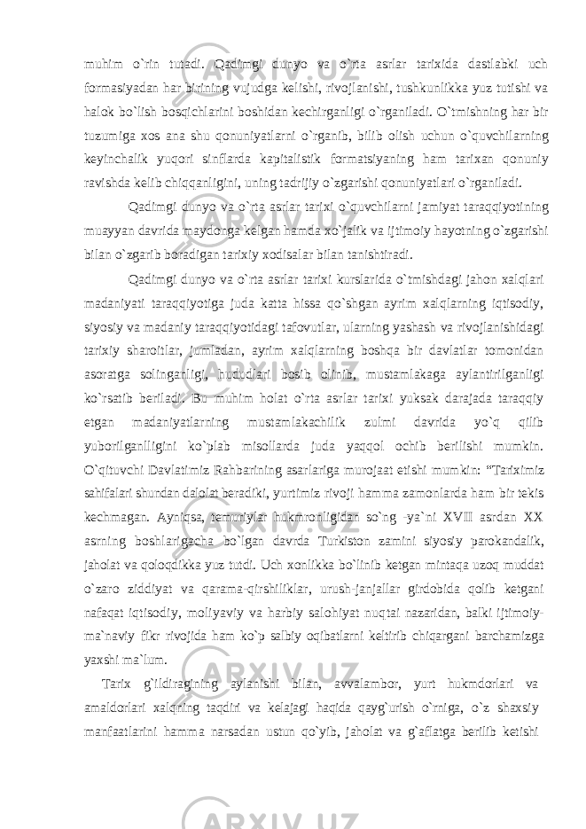 muhim o`rin tutadi. Qadimgi dunyo va o`rta asrlar tarixida dastlabki uch formasiyadan har birining vujudga kelishi, rivojlanishi, tushkunlikka yuz tutishi va halok bo`lish bosqichlarini boshidan kechirganligi o`rganiladi. O`tmishning har bir tuzumiga xos ana shu qonuniyatlarni o`rganib, bilib olish uchun o`quvchilarning keyinchalik yuqori sinflarda kapitalistik formatsiyaning ham tarixan qonuniy ravishda kelib chiqqanligini, uning tadrijiy o`zgarishi qonuniyatlari o`rganiladi. Qadimgi dunyo va o`rta asrlar tarixi o`quvchilarni jamiyat taraqqiyotining muayyan davrida maydonga kelgan hamda xo`jalik va ijtimoiy hayotning o`zgarishi bilan o`zgarib boradigan tarixiy xodisalar bilan tanishtiradi. Qadimgi dunyo va o`rta asrlar tarixi kurslarida o`tmishdagi jahon xalqlari madaniyati taraqqiyotiga juda katta hissa qo`shgan ayrim xalqlarning iqtisodiy, siyosiy va madaniy taraqqiyotidagi tafovutlar, ularning yashash va rivojlanishidagi tarixiy sharoitlar, jumladan, ayrim xalqlarning boshqa bir davlatlar tomonidan asoratga solinganligi, hududlari bosib olinib, mustamlakaga aylantirilganligi ko`rsatib beriladi. Bu muhim holat o`rta asrlar tarixi yuksak darajada taraqqiy etgan madaniyatlarning mustamlakachilik zulmi davrida yo`q qilib yuborilganlligini ko`plab misollarda juda yaqqol ochib berilishi mumkin. O`qituvchi Davlatimiz Rahbarining asarlariga murojaat etishi mumkin: “ Tariximiz sahifalari shundan dalolat bera diki, yurtimiz rivoji hamma zamonlarda ham bir tekis kechmagan. Ayniqsa, temuriylar hukmronligidan sо`ng - ya`ni XVII asrdan XX asrning boshlarigacha bо`lgan davrda Turkiston zamini siyosiy paro kandalik, jaholat va qoloqdikka yuz tutdi. Uch xonlikka bо`linib ketgan mintaqa uzoq muddat о`zaro ziddiyat va qarama-qirshiliklar, urush- janjallar girdobida qolib ketgani nafaqat iqtisodiy, moliyaviy va harbiy salohiyat nuq tai nazaridan, balki ijtimoiy- ma`naviy fikr rivojida ham kо`p salbiy oqibatlarni keltirib chiqargani barchamizga yaxshi ma`lum. Tarix g`ildiragining aylanishi bilan, avva lambor, yurt hukmdorlari va amaldorlari xalq ning taqdiri va kelajagi haqida qayg`urish о`rni ga, о`z shaxsiy manfaatlarini hamma narsadan ustun qо`yib, jaholat va g`aflatga berilib keti shi 