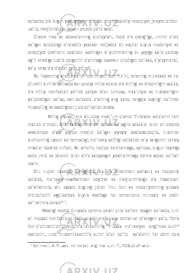 oqibatida biz bugun yashayotgan mintaqa umum bashariy taraqqiyot jarayonlaridan uzilib, ri vojlanishdan keskin orqada qolib ketdi. О`zaro nizo va adovatlarning kuchayishi, fa qat о`z qobig`iga, umrini о`tab bо`lgan aqidalarga о`ralashib yashash natijasida bir vaqtlar buyuk madaniyat va taraqqiyot davrlarini boshidan kechirgan el-yurtimizning bu paytga kelib qanday og`ir ahvolga tushib qolganini о`zimizga tasavvur qiladigan bо`lsak, о`ylaymanki, kо`p narsa о`z-о`zidan ayon bо`ladi. Bu hayotning shafqatsiz bir qonuniyati bor. Ya`ni, tarixning murakkab va hal qiluvchi buri lish pallasida xar qanday millat va elat о`z ahil ligi va birdamligini saqlab, о`z milliy man faatlari yо`lida qatiyat bilan turmasa, mas`uliyat va hushyorligini yо`qotadigan bо`lsa, oxir- oqibatda о`zining eng katta, tengsiz boyligi bо`lmish mustaqilligi va ozodligidan judo bо`li shi shubhasiz. Ming afsuski, ana shunday mash`um qismat Turkiston xalqlarini ham chetlab о`tmadi. XIX asrdagi chorizm istilosi kо`pgina sabablar bi lan bir qatorda avvalambor о`sha paytda mavjud bо`lgan siyosiy boshboshdoqlik, hukmron kuchlarning uzoqni kо`rolmasligi, ma`naviy zaifligi oqibatida rо`y berganini tarixiy misollar isbotlab turibdi. Bu achchiq haqiqat barchamizga, ayniqsa, bugun hayotga katta umid va ishonch bilan kirib kelayotgan yoshlarimizga doimo saboq bо`lishi lozim. Shu nuqtai nazardan qaraganda, biz о`z tari ximizni xolisona va haqqoniy baholab, ma`na viy merosimizni boyitish va rivojlantirishg a о`z hissamizni qо`shishimiz, shu asosda bugun gi jahon ilmu fani va madaniyatining yuksak chо`qqilarini egallashdek buyuk vazifaga har to monlama munosib va qodir bо`lishimiz darkor” 1 . Nozirgi vaqtda dunyoda qarama-qarshi qutb barham topgan bo`lsada, turli xil maqsad-manfaatlarni ifoda etuvchi mafkuralar tortishuvi to`xtagani yo`q. Tarix fani o`qituvchilari Davlatimiz rahbarining “Yuksak ma`naviyat - engilmas kuch” asarlarini, unda mustamlakachilik zulmi bilan bo`liq so`zlarini har doim dars 1 Kаrimоv. I. А. Yuksak ma’naviyat - engilmas kuch. T., 2008, 50-52-betlar. 