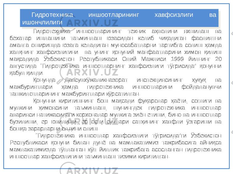 Гидротехника иншоотларининг техник аҳволини яхшилаш ва бехатар ишлашини таъминлаш юзасидан келиб чиқадиган фаолиятни амалга оширишда юзага келадиган мунос а батларни тартибга солиш ҳамда халқнинг хавфсизлигини ва унинг қонуний манфаатларини химоя қилиш мақсадида Ўзбекистон Республикаси Олий М ажлиси 1999 йилнинг 20 августида “Гидротехника иншоотларнинг х а вфсизлиги тўғрисида” қонунни қабул қилди. Қонунда Давсувхўжаликназорат инспекциясининг ҳуқуқ ва мажбуриятлари ҳамда гидротехника иншоотларини фойдаланувчи ташкилотларининг мажбуриятлари кўрсатилган. Қонунни киритишнинг бош мақсади фуқаролар ҳаёти, соғлиги ва мулкини ҳимоясини таъминлаш, шунингдек гидротехника иншоотлар аварияси натижасидаги корхоналар мулкига зиён етиши, бино ва иншоотлар бузилиши, ер ювилиши, ер ости сувлари сатҳининг хавфли ўзгариши ва бошқа зарарларни олдини олиш. “ Гидротехника иншоотлар хавфсизлиги тўғрисида”ги Ўзбекистон Республикаси қонуни билан дунё ва мамлакатимиз тажрибасига айниқса мамлакатимизда тўпланган кўп йиллик тажрибага асосланган гидротехника иншоотлар хавфсизлигини таъминлаш тизими киритилган. Гидротехника иншоотларининг хавфсизлиги ва ишончлилиги Гидротехника иншоотларининг хавфсизлиги ва ишончлилиги 