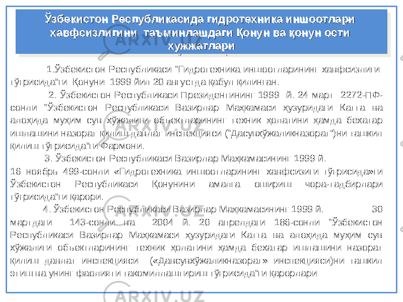  1.Ўзбекистон Республикаси “Гидротехника иншоотларининг хавфсизлиги тўғрисида”ги Қонуни 1999 йил 20 августда қабул қилинган. 2. Ўзбекистон Республикаси Президентининг 1999 й. 24 март 2272-ПФ- сонли “Ўзбекистон Республикаси Вазирлар Маҳкамаси ҳузуридаги Катта ва алоҳида муҳим сув хўжалиги объектларининг техник ҳолатини ҳамда бехатар ишлашини назорат қилиш давлат инспекцияси (“Дасувхўжаликназорат”)ни ташкил қилиш тўғрисида”ги Фармони. 3. Ўзбекистон Республикаси Вазирлар Маҳкамасининг 1999 й. 16 ноябрь 499-сонли «Гидротехника иншоотларининг хавфсизиги тўғрисида»ги Ўзбекистон Республикаси Қонунини амалга ошириш чора-тадбирлари тўғрисида”ги қарори. 4 . Ўзбекистон Республикаси Вазирлар Маҳкамасининг 1999 й. 30 мартдаги 143-сонли ва 2004 й. 20 апрелдаги 186-сонли “Ўзбекистон Республикаси Вазирлар Маҳкамаси ҳузуридаги Катта ва алоҳида муҳим сув хўжалиги объектларининг техник ҳолатини ҳамда бехатар ишлашини назорат қилиш давлат инспекцияси («Давсувхўжаликназорат» инспекцияси)ни ташкил этиш ва унинг фаолияти такомиллаштириш тўғрисида”ги қарорлари Ўзбекистон Республикасида гидротехника иншоотлари Ўзбекистон Республикасида гидротехника иншоотлари хавфсизлигини таъминлашдаги Қонун ва қонун ости хавфсизлигини таъминлашдаги Қонун ва қонун ости хужжатлари хужжатлари Ўзбекистон Республикасида гидротехника иншоотлари Ўзбекистон Республикасида гидротехника иншоотлари хавфсизлигини таъминлашдаги Қонун ва қонун ости хавфсизлигини таъминлашдаги Қонун ва қонун ости хужжатлари хужжатлари 