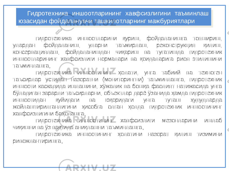 гидротехника иншоотларини қуриш, фойдаланишга топшириш, улардан фойдаланиш, уларни таъмирлаш, реконструкция қилиш, консервациялаш, фойдаланишдан чиқариш ва тугатишда гидротехник иншоотларининг хавфсизлиги нормалари ва қоидаларига риоя этилишини таъминлашга; гидротехника иншоотининг ҳолати, унга табиий ва техноген таъсирлар устидан назоратни (мониторингни) таъминлашга, гидротехник иншооти каскадида ишлашини, хўжалик ва бошқа фаолият натижасида унга бўладиган зарарли таъсирларни, объектлар дарё ўзанида ҳамда гидротехник иншоотидан қуйидаги ва юқоридаги унга туташ ҳудудларда жойлаштирилганлигини ҳисобга олган ҳолда гидротехник иншоотининг хавфсизлигини баҳолашга; гидротехника иншоотининг хавфсизлиги мезонларини ишлаб чиқишни ва ўз вақтида аниқлашни таъминлашга; г идротехник а иншоотининг ҳ олатини назорат қ илиш тизимини ривожлантиришга; Гидротехника иншоотларининг хавфсизлигини таъминлаш юзасидан фойдаланувчи ташкилотларнинг мажбуриятлари Гидротехника иншоотларининг хавфсизлигини таъминлаш юзасидан фойдаланувчи ташкилотларнинг мажбуриятлари 