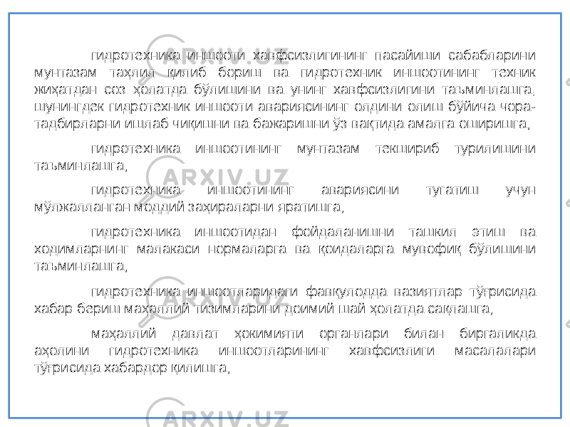 гидротехник а иншооти хавфсизлигининг пасайиши сабабларини мунтазам та ҳ лил қ илиб бориш ва гидротехник иншоотининг техник жи ҳ атдан соз ҳ олатда б ў лишини ва унинг хавфсизлигини таъминлашга, шунингдек гидротехник иншооти авариясининг олдини олиш б ў йича чора- тадбирларни ишлаб чи қ ишни ва бажаришни ў з ва қ тида амалга оширишга; гидротехник а иншоотининг мунтазам текшириб турилишини таъминлашга; гидротехник а иншоотининг авариясини тугатиш учун м ў лжалланган моддий за ҳ ираларни яратишга; гидротехник а иншоотидан фойдаланишни ташкил этиш ва ходимларнинг малакаси нормаларга ва қ оидаларга мувофи қ б ў лишини таъминлашга; гидротехник а иншоотларидаги фав қ улодда вазиятлар т ўғ рисида хабар бериш ма ҳ аллий тизимларини доимий шай ҳ олатда са қ лашга; ма ҳ аллий давлат ҳ окимияти органлари билан биргаликда а ҳ олини гидротехник а иншоотларининг хавфсизлиги масалалари т ўғ рисида хабардор қ илишга; 