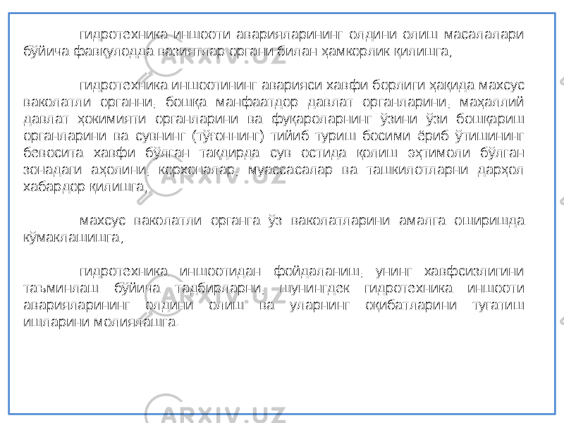 гидротехник а иншооти аварияларининг олдини олиш масалалари б ў йича фав қ улодда вазиятлар органи билан ҳ амкорлик қ илишга; гидротехник а иншоотининг аварияси хавфи борлиги ҳ а қида махсус ваколатли органни , бош қ а манфаатдор давлат органларини , маҳаллий давлат ҳокимияти органларини ва фу қароларнинг ў зини ўзи бош қариш органларини ва сувнинг (т ўғоннинг ) тийиб туриш босими ёриб ўтишининг бевосита хавфи б ўлган та қдирда сув остида қолиш э ҳтимоли б ўлган зонадаги а ҳ олини, корхоналар , муассасалар ва ташкилотларни дар ҳол хабардор қилишга ; махсус ваколатли органга ўз ваколатларини амалга оширишда к ўмаклашишга ; гидротехник а иншоотидан фойдаланиш, унинг хавфсизлигини таъминлаш б ўйича тадбирларни , шунингдек гидротехник а иншооти аварияларининг олдини олиш ва уларнинг о қ ибатларини тугатиш ишларини молиялашга . 