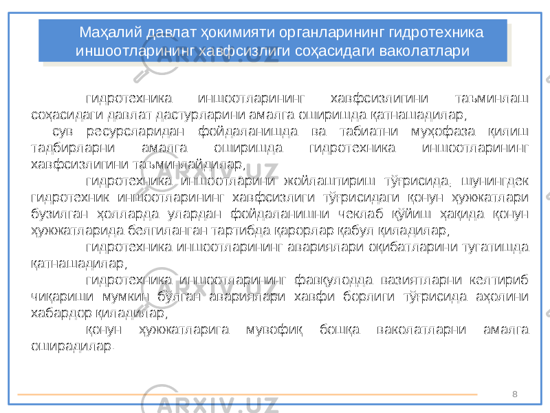 8гидротехника иншоотларининг хавфсизлигини таъминлаш соҳасидаги давлат дастурларини амалга оширишда қатнашадилар; сув ресурсларидан фойдаланишда ва табиатни муҳофаза қилиш тадбирларни амалга оширишда гидротехника иншоотларининг хавфсизлигини таъминлайдилар; гидротехника иншоотларини жойлаштириш тўғрисида, шунингдек гидротехник иншоотларининг хавфсизлиги тўғрисидаги қонун ҳужжатлари бузилган ҳолларда улардан фойдаланишни чеклаб қўйиш ҳақида қонун ҳужжатларида белгиланган тартибда қарорлар қабул қиладилар; гидротехника иншоотларининг авариялари оқибатларини тугатишда қатнашадилар; гидротехника иншоотларининг фавқулодда вазиятларни келтириб чиқариши мумкин бўлган авариялари хавфи борлиги тўғрисида аҳолини хабардор қиладилар; қонун ҳужжатларига мувофиқ бошқа ваколатларни амалга оширадилар. Маҳалий давлат ҳокимияти органларининг гидротехника иншоотларининг хавфсизлиги соҳасидаги ваколатлариМаҳалий давлат ҳокимияти органларининг гидротехника иншоотларининг хавфсизлиги соҳасидаги ваколатлари 