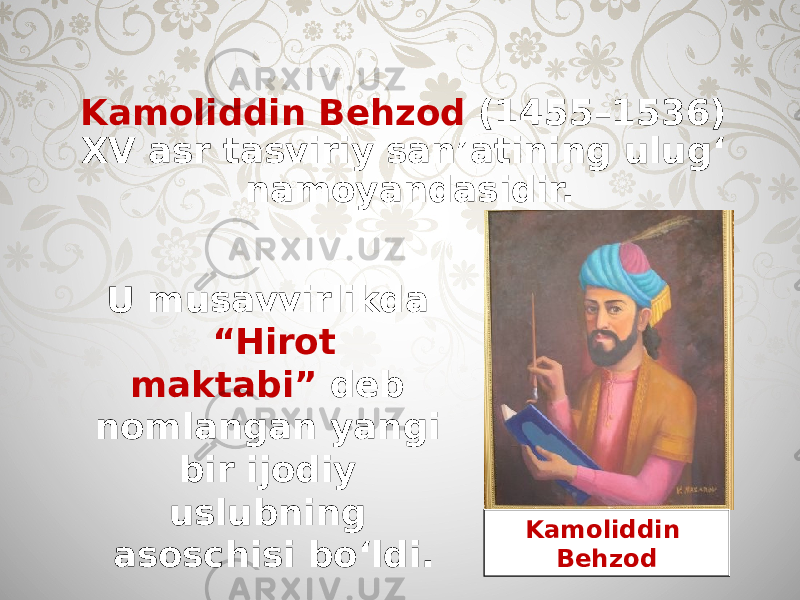 Kamoliddin Behzod (1455–1536) XV asr tasviriy san’atining ulug‘ namoyandasidir. U musavvirlikda “Hirot maktabi” deb nomlangan yangi bir ijodiy uslubning asoschisi bo‘ldi. Kamoliddin Behzod 