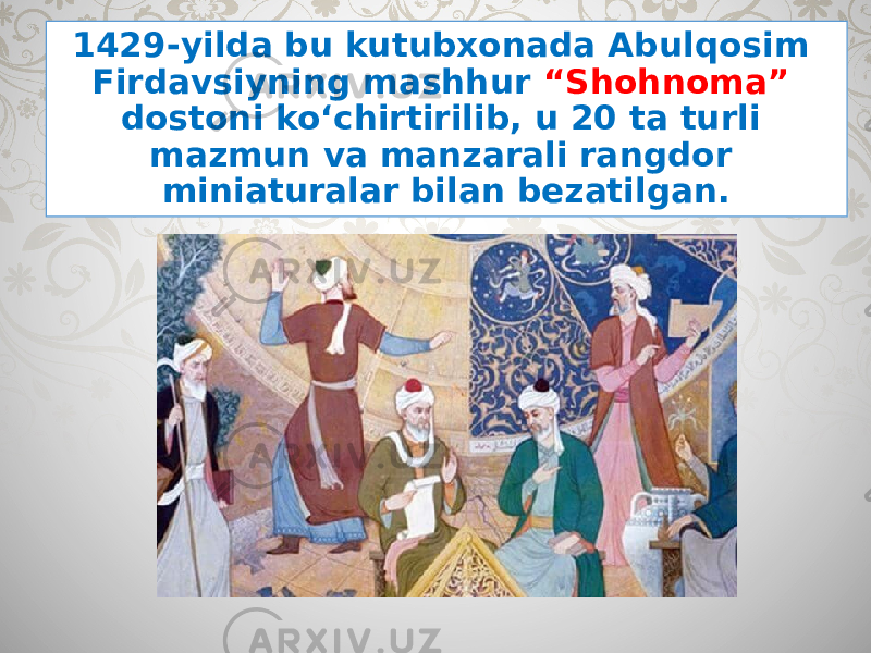 1429-yilda bu kutubxonada Abulqosim Firdavsiyning mashhur “Shohnoma” dostoni ko‘chirtirilib, u 20 ta turli mazmun va manzarali rangdor miniaturalar bilan bezatilgan. 