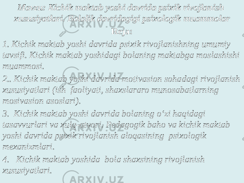 Mavzu: Kichik maktab yoshi davrida psixik rivojlanish xususiyatlari. Bolalik davridagigi psixologik muammolar Reja: 1. Kichik maktab yoshi davrida psixik rivojlanishning umumiy tavsifi. Kichik maktab yoshidagi bolaning maktabga moslashishi muammosi. 2.. Kichik maktab yoshi davrida motivasion sohadagi rivojlanish xususiyatlari (ish faoliyati, shaxslararo munosabatlarning mosivasion asoslari). 3. Kichik maktab yoshi davrida bolaning o‘zi haqidagi tasavvurlari va xulq-atvori. Pedagogik baho va kichik maktab yoshi davrida psixik rivojlanish aloqasining psixologik mexanizmlari. 4. Kichik maktab yoshida bola shaxsining rivojlanish xususiyatlari. 