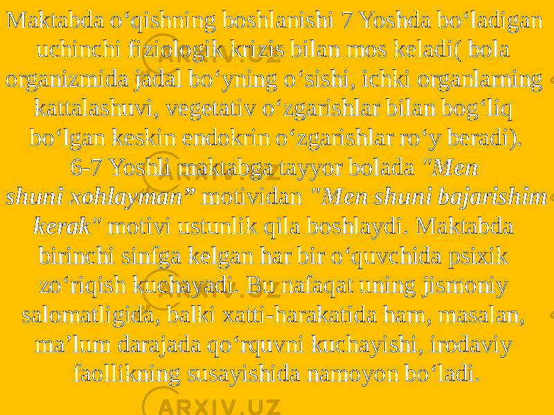 Maktabda o‘qishning boshlanishi 7 Yoshda bo‘ladigan uchinchi fiziologik krizis bilan mos keladi( bola organizmida jadal bo‘yning o‘sishi, ichki organlarning kattalashuvi, vegetativ o‘zgarishlar bilan bog‘liq bo‘lgan keskin endokrin o‘zgarishlar ro‘y beradi). 6-7 Yoshli maktabga tayyor bolada  &#34; Men shuni xohlayman”   motividan  &#34;Men shuni bajarishim kerak &#34;  motivi ustunlik qila boshlaydi. Maktabda birinchi sinfga kelgan har bir o‘quvchida psixik zo‘riqish kuchayadi. Bu nafaqat uning jismoniy salomatligida, balki xatti-harakatida ham, masalan, ma’lum darajada qo‘rquvni kuchayishi, irodaviy faollikning susayishida namoyon bo‘ladi. 