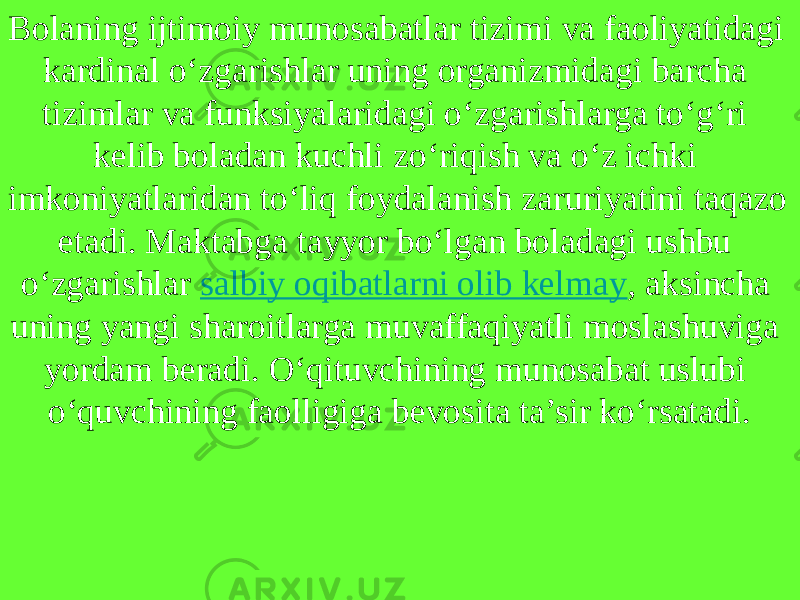 Bolaning ijtimoiy munosabatlar tizimi va faoliyatidagi kardinal o‘zgarishlar uning organizmidagi barcha tizimlar va funksiyalaridagi o‘zgarishlarga to‘g‘ri kelib boladan kuchli zo‘riqish va o‘z ichki imkoniyatlaridan to‘liq foydalanish zaruriyatini taqazo etadi. Maktabga tayyor bo‘lgan boladagi ushbu o‘zgarishlar  salbiy oqibatlarni olib kelmay , aksincha uning yangi sharoitlarga muvaffaqiyatli moslashuviga yordam beradi. O‘qituvchining munosabat uslubi o‘quvchining faolligiga bevosita ta’sir ko‘rsatadi. 