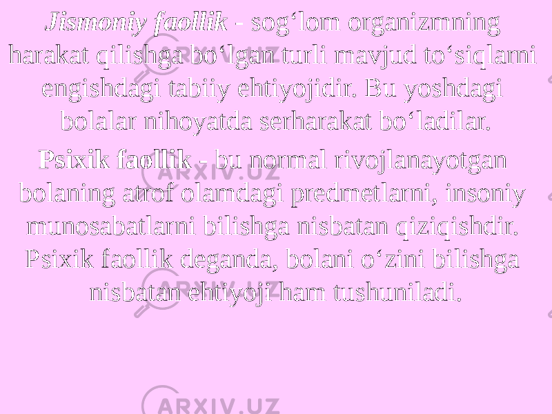 Jismoniy faollik   - sog‘lom organizmning harakat qilishga bo‘lgan turli mavjud to‘siqlarni engishdagi tabiiy ehtiyojidir. Bu yoshdagi bolalar nihoyatda serharakat bo‘ladilar. Psixik faollik -  bu normal rivojlanayotgan bolaning atrof olamdagi predmetlarni, insoniy munosabatlarni bilishga nisbatan qiziqishdir. Psixik faollik deganda, bolani o‘zini bilishga nisbatan ehtiyoji ham tushuniladi. 