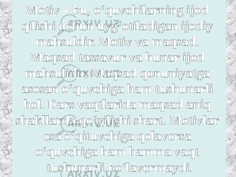 Motiv – bu, o‘quvchilarning ijod qilishi uchun uyg‘otiladigan ijodiy mahsuldir. Motiv va maqsad. Maqsad tassavur va hunar ijod mahsulidir. Maqsad qonuniyatga asosan o‘quvchiga ham tushunarli hol. Dars vaqtlarida maqsad aniq shakllarda qo‘yilishi shart. Motivlar esa o‘qituvchiga qolaversa o‘quvchiga ham hamma vaqt tushunarli bo‘lavermaydi . 