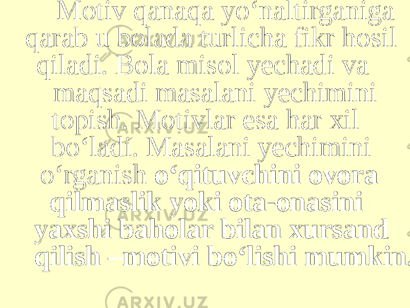 Motiv qanaqa yo‘naltirganiga qarab u bolada turlicha fikr hosil qiladi. Bola misol yechadi va maqsadi masalani yechimini topish. Motivlar esa har xil bo‘ladi. Masalani yechimini o‘rganish o‘qituvchini ovora qilmaslik yoki ota-onasini yaxshi baholar bilan xursand qilish –motivi bo‘lishi mumkin. 