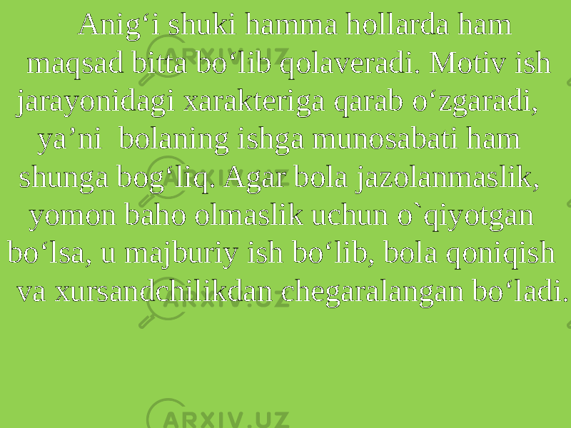 Anig‘i shuki hamma hollarda ham maqsad bitta bo‘lib qolaveradi. Motiv ish jarayonidagi xarakteriga qarab o‘zgaradi, ya’ni bolaning ishga munosabati ham shunga bog‘liq. Agar bola jazolanmaslik, yomon baho olmaslik uchun o`qiyotgan bo‘lsa, u majburiy ish bo‘lib, bola qoniqish va xursandchilikdan chegaralangan bo‘ladi. 