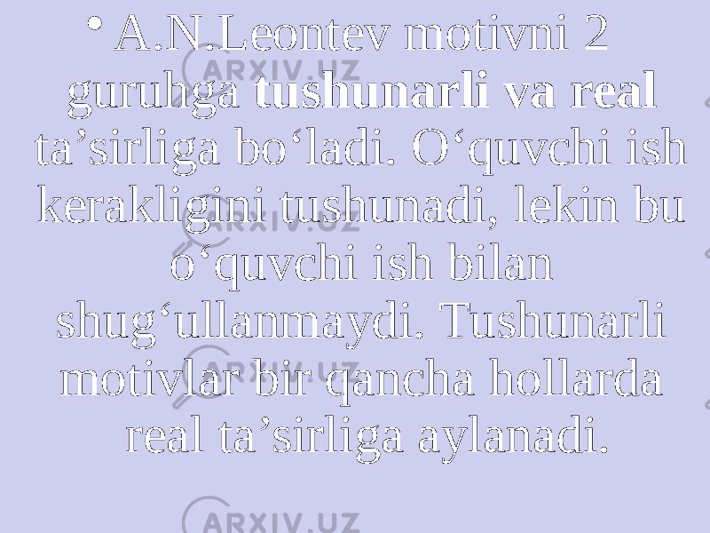 • A.N.Leontev motivni 2 guruhga tushunarli va real ta’sirliga bo‘ladi. O‘quvchi ish kerakligini tushunadi, lekin bu o‘quvchi ish bilan shug‘ullanmaydi. Tushunarli motivlar bir qancha hollarda real ta’sirliga aylanadi. 