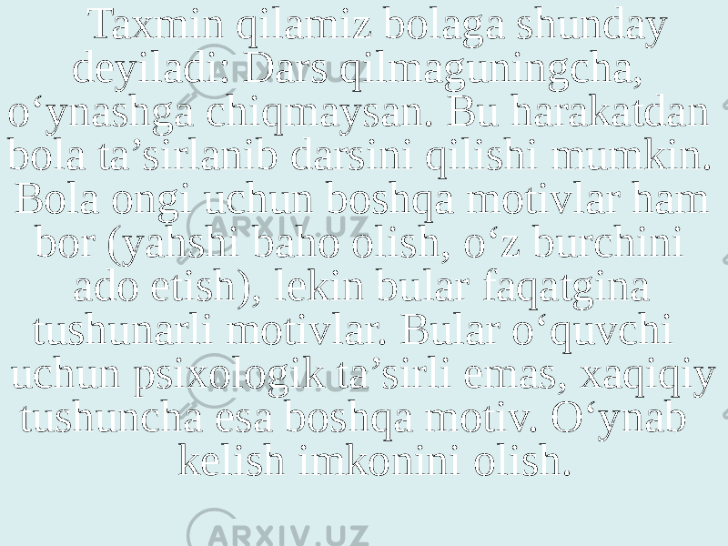 Taxmin qilamiz bolaga shunday deyiladi: Dars qilmaguningcha, o‘ynashga chiqmaysan. Bu harakatdan bola ta’sirlanib darsini qilishi mumkin. Bola ongi uchun boshqa motivlar ham bor (yahshi baho olish, o‘z burchini ado etish), lekin bular faqatgina tushunarli motivlar. Bular o‘quvchi uchun psixologik ta’sirli emas, xaqiqiy tushuncha esa boshqa motiv. O‘ynab kelish imkonini olish. 