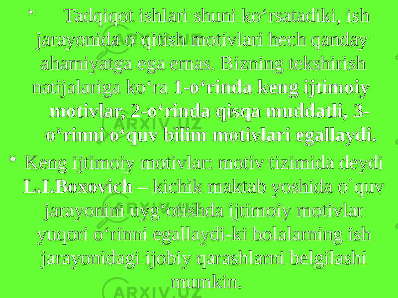 • Tadqiqot ishlari shuni ko‘rsatadiki, ish jarayonida o`qitish motivlari hech qanday ahamiyatga ega emas. Bizning tekshirish natijalariga ko‘ra 1-o‘rinda keng ijtimoiy motivlar, 2-o‘rinda qisqa muddatli, 3- o‘rinni o‘quv bilim motivlari egallaydi. • Keng ijtimoiy motivlar: motiv tizimida deydi L.I.Boxovich – kichik maktab yoshida o`quv jarayonini uyg‘otishda ijtimoiy motivlar yuqori o‘rinni egallaydi-ki bolalarning ish jarayonidagi ijobiy qarashlarni belgilashi mumkin. 