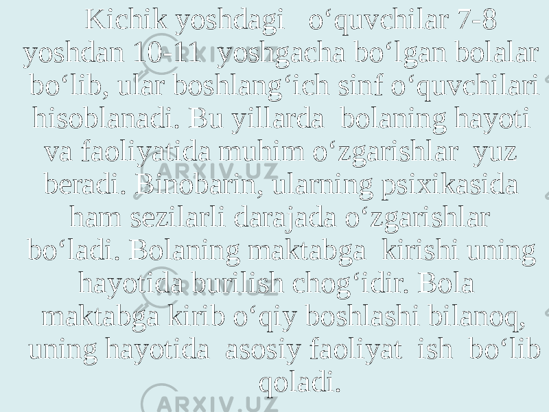 Kichik yoshdagi o‘quvchilar 7-8 yoshdan 10-11 yoshgacha bo‘lgan bolalar bo‘lib, ular boshlang‘ich sinf o‘quvchilari hisoblanadi. Bu yillarda bolaning hayoti va faoliyatida muhim o‘zgarishlar yuz beradi. Binobarin, ularning psixikasida ham sezilarli darajada o‘zgarishlar bo‘ladi. Bolaning maktabga kirishi uning hayotida burilish chog‘idir. Bola maktabga kirib o‘qiy boshlashi bilanoq, uning hayotida asosiy faoliyat ish bo‘lib qoladi. 