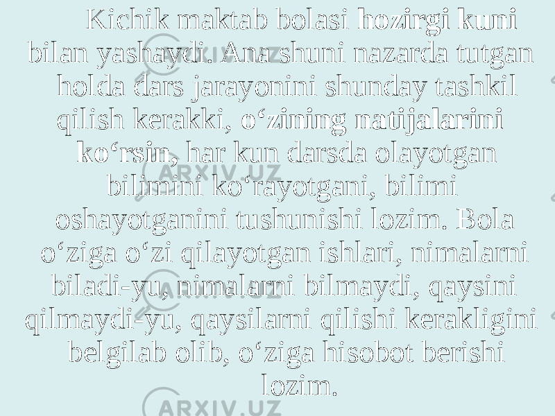 Kichik maktab bolasi hozirgi kuni bilan yashaydi. Ana shuni nazarda tutgan holda dars jarayonini shunday tashkil qilish kerakki, o‘zining natijalarini ko‘rsin, har kun darsda olayotgan bilimini ko‘rayotgani, bilimi oshayotganini tushunishi lozim. Bola o‘ziga o‘zi qilayotgan ishlari, nimalarni biladi-yu, nimalarni bilmaydi, qaysini qilmaydi-yu, qaysilarni qilishi kerakligini belgilab olib, o‘ziga hisobot berishi lozim. 