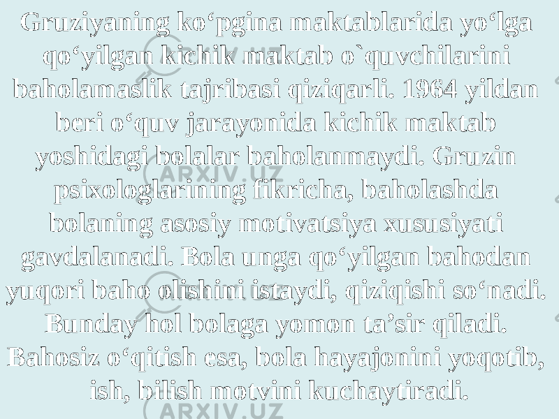 Gruziyaning ko‘pgina maktablarida yo‘lga qo‘yilgan kichik maktab o`quvchilarini baholamaslik tajribasi qiziqarli. 1964 yildan beri o‘quv jarayonida kichik maktab yoshidagi bolalar baholanmaydi. Gruzin psixologlarining fikricha, baholashda bolaning asosiy motivatsiya xususiyati gavdalanadi. Bola unga qo‘yilgan bahodan yuqori baho olishini istaydi, qiziqishi so‘nadi. Bunday hol bolaga yomon ta’sir qiladi. Bahosiz o‘qitish esa, bola hayajonini yoqotib, ish, bilish motvini kuchaytiradi. 