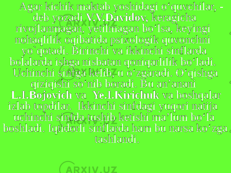 Agar kichik maktab yoshidagi o‘quvchilar, - deb yozadi V.V.Davidov, keragicha rivojlanmagan, yetilmagan bo‘lsa, keyingi nohaqlilik oqibatida psixologik quvonchni yo`qotadi. Birinchi va ikkinchi sinflarda bolalarda ishga nisbatan qoniqarlilik bo‘ladi. Uchinchi sinfga kelib, u o‘zgaradi. O‘qishga qiziqishi so‘nib boradi. Bu an’anani L.I.Bojovich va Ye.I.Kirichuk va boshqalar izlab topdilar. Ikkinchi sinfdagi yuqori natija uchinchi sinfda tushib ketishi ma’lum bo‘la boshladi. Iqtidorli sinflarda ham bu narsa ko‘zga tashlandi. 