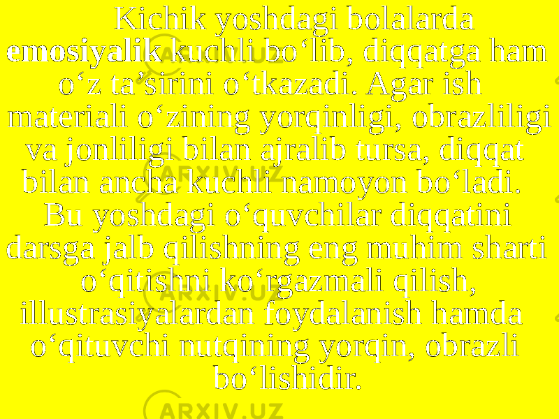 Kichik yoshdagi bolalarda emosiyalik kuchli bo‘lib, diqqatga ham o‘z ta’sirini o‘tkazadi. Agar ish materiali o‘zining yorqinligi, obrazliligi va jonliligi bilan ajralib tursa, diqqat bilan ancha kuchli namoyon bo‘ladi. Bu yoshdagi o‘quvchilar diqqatini darsga jalb qilishning eng muhim sharti o‘qitishni ko‘rgazmali qilish, illustrasiyalardan foydalanish hamda o‘qituvchi nutqining yorqin, obrazli bo‘lishidir. 