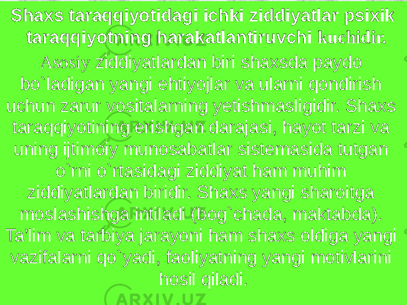  Shaxs taraqqiyotidagi ichki ziddiyatlar psixik taraqqiyotning harakatlantiruvchi kuchidir. Asosiy ziddiyatlardan biri shaxsda paydo bo`ladigan yangi ehtiyojlar va ularni qondirish uchun zarur vositalarning yetishmasligidir. Shaxs taraqqiyotining erishgan darajasi, hayot tarzi va uning ijtimoiy munosabatlar sistemasida tutgan o`rni o`rtasidagi ziddiyat ham muhim ziddiyatlardan biridir. Shaxs yangi sharoitga moslashishga intiladi (bog`chada, maktabda). Ta’lim va tarbiya jarayoni ham shaxs oldiga yangi vazifalarni qo`yadi, faoliyatning yangi motivlarini hosil qiladi. 